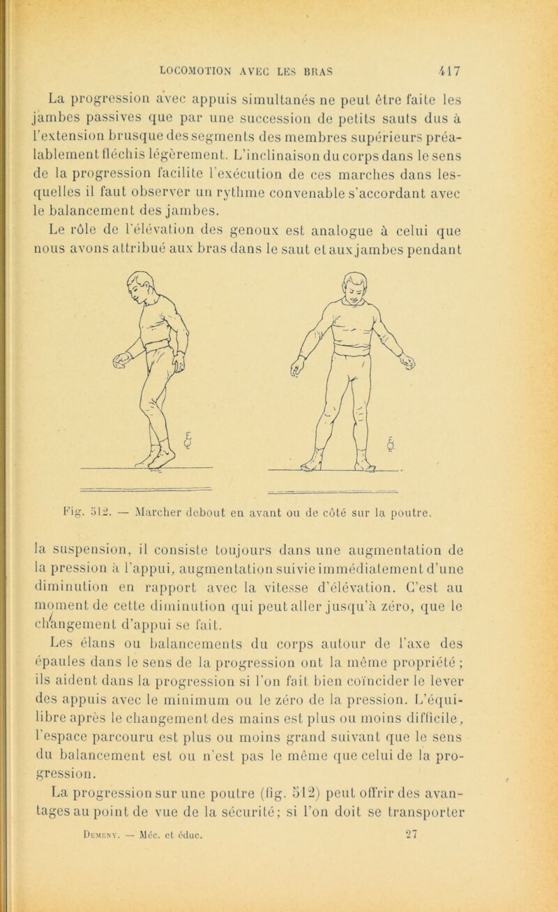 La progression avec appuis simultanés ne peut être faite les jambes passives que par une succession de petits sauts dus à l’extension brusque des segments des membres supérieurs préa- lablement fléchis légèrement. L’inclinaison du corps dans le sens de la progression facilite l'exécution de ces marches dans les- quelles il faut observer un rythme convenable s'accordant avec le balancement des jambes. Le rôle de l'élévation des genoux est analogue à celui que nous avons attribué aux bras dans le saut et aux jambes pendant Fig. ol-. — Marcher debout eu avant ou de coté sur la poutre. la suspension, il consiste toujours dans une augmentation de la pression à l’appui, augmentation suivie immédiatement d’une diminution en rapport avec la vitesse d'élévation. C’est au moment de cette diminution qui peut aller jusqu'à zéro, que le cliàngement d’appui se fait. Les élans ou balancements du corps autour de l'axe des épaules dans le sens de la progression ont la même propriété ; ils aident dans la progression si l’on fait bien coïncider le lever des appuis avec le minimum ou le zéro de la pression. L’équi- libre après le changement des mains est plus ou moins difficile, l’espace parcouru est plus ou moins grand suivant que le sens du balancement est ou n’est pas le môme que celui de la pro- gression. La progression sur une poutre (fig. 512) peut offrir des avan- tages au point de vue de la sécurité; si l’on doit se transporter Demeny. — Méc. et éduc. 27