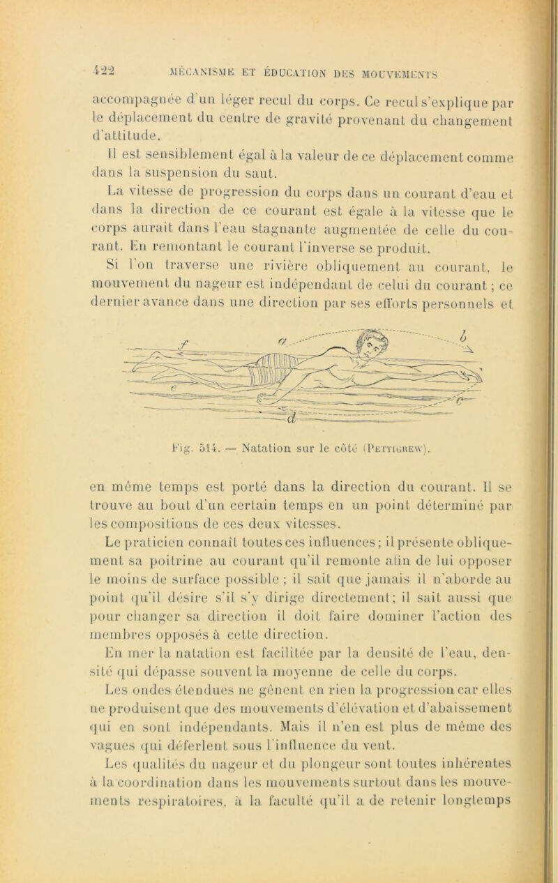 \ ~2 ^ le déplacement du centre de gravité provenant du changement d'attitude. Il est sensiblement égal à la valeur de ce déplacement comme dans la suspension du saut. La vitesse de progression du corps dans un courant d’eau et dans la direction de ce courant est égale à la vitesse que le corps aurait dans 1 eau stagnante augmentée de celle du cou- rant. En remontant le courant l'inverse se produit. Si 1 on traverse une rivière obliquement au courant, le mouvement du nageur est indépendant de celui du courant ; ce dernier avance dans une direction par ses efforts personnels et Fig. 514. — Natation sur le côté (Pettiürew). en même temps est porté dans la direction du courant. 11 se trouve au bout d'un certain temps en un point déterminé par les compositions de ces deux: vitesses. Le praticien connaît toutes ces influences; il présente oblique- ment sa poitrine au courant qu'il remonte afin de lui opposer le moins de surface possible; il sait que jamais il n'aborde au point qu'il désire s’il s'y dirige directement; il sait aussi que pour changer sa direction il doit faire dominer l’action des membres opposés à cette direction. En mer la natation est facilitée par la densité de l’eau, den- sité qui dépasse souvent la moyenne de celle du corps. Les ondes étendues ne gênent en rien la progression car elles ne produisent que des mouvements d'élévation et d’abaissement qui en sont indépendants. Mais il n’en est plus de même des vagues qui déferlent sous l'influence du vent. Les qualités du nageur et du plongeur sont toutes inhérentes à la coordination dans les mouvements surtout dans les mouve- ments respiratoires, à la faculté qu'il a de retenir longtemps