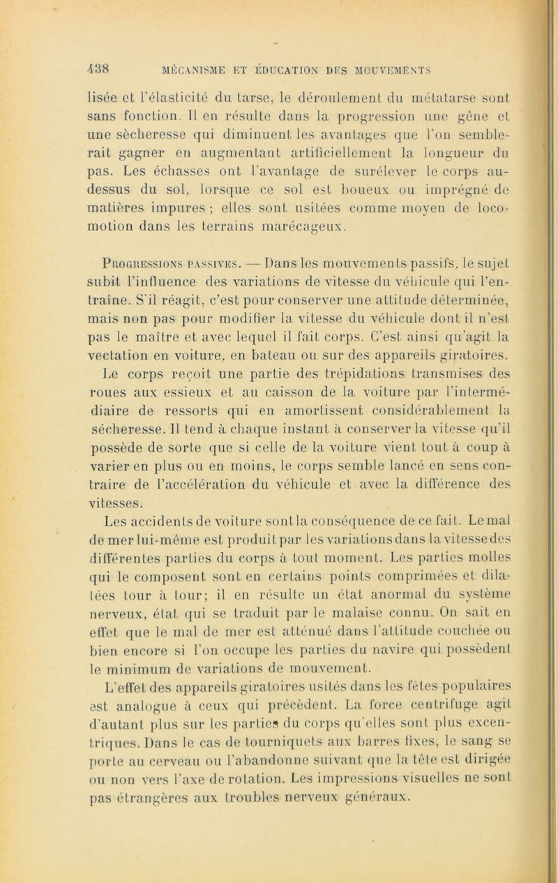 Usée et l’élasticité du tarse, le déroulement du métatarse sont sans fonction. Il en résulte dans la progression une gène et une sécheresse qui diminuent les avantages que l’on semble- rait gagner en augmentant artificiellement la longueur du pas. Les échasses ont l’avantage de surélever le corps au- dessus du sol, lorsque ce sol est boueux, ou imprégné de matières impures ; elles sont usitées comme moyen de loco- motion dans les terrains marécageux. Progressions passives. — Dans les mouvements passifs, le sujet subit l’influence des variations de vitesse du véhicule qui l’en- traîne. S'il réagit, c’est pour conserver une attitude déterminée, mais non pas pour modifier la vitesse du véhicule dont il n’est pas le maître et avec lequel il fait corps. C’est ainsi qu'agit la vectation en voiture, en bateau ou sur des appareils giratoires. Le corps reçoit une partie des trépidations transmises des roues aux essieux et au caisson de la voiture par l’intermé- diaire de ressorts qui en amortissent considérablement la sécheresse. Il tend à chaque instant à conserver la vitesse qu'il possède de sorte que si celle de la voiture vient tout à coup à varier en plus ou en moins, le corps semble lancé en sens con- traire de l’accélération du véhicule et avec la différence des vitesses. Les accidents de voiture sont la conséquence de ce fait. Le mal de mer lui-même est produitpar les variations dans lavitessedes différentes parties du corps à fout moment. Les parties molles qui le composent sont en certains points comprimées et dila- tées tour à tour; il en résulte un état anormal du système nerveux, état qui se traduit par le malaise connu. On sait en effet que le mal de mer est atténué dans l’attitude couchée ou bien encore si l'on occupe les parties du navire qui possèdent le minimum de variations de mouvement. L'effet des appareils giratoires usités dans les fêtes populaires est analogue à ceux qui précèdent. La force centrifuge agit d’autant plus sur les parties du corps qu'elles sont plus excen- triques. Dans le cas de tourniquets aux barres fixes, le sang se porte au cerveau ou l'abandonne suivant que la tête est dirigée ou non vers l’axe de rotation. Les impressions visuelles ne sont pas étrangères aux troubles nerveux généraux.