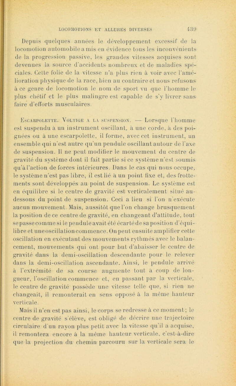 Depuis quelques années le développement excessif de la locomotion automobile a mis en évidence tous les inconvénients de la progression passive, les grandes vitesses acquises sont devenues la source d’accidents nombreux et de maladies spé- ciales. Celte folie de la vitesse n’a plus rien à voir avec l'amé- lioration physique de la race, bien au contraire et nous refusons à ce genre de locomotion le nom de sport vu que l’homme le plus chétif et le plus malingre est capable de s’y livrer sans faire d’efforts musculaires. Escarpolette. Voltige a la suspension. — Lorsque l’homme est suspendu à un instrument oscillant, à une corde, à des poi- gnées ou aune escarpolette, il forme, avec cet instrument, un ensemble qui n'est autre qu’un pendule oscillant autour de l’axe de suspension. 11 ne peut modifier le mouvement du centre de gravité du système dont il fait partie si ce système n’est soumis qu’à l’action de forces intérieures. Dans le cas qui nous occupe, le système n’est pas libre, il est lié à un point fixe et, des frotte- ments sont développés au point de suspension. Le système est en équilibre si le centre de gravité est verticalement situé au- dessous du point de suspension. Ceci a lieu si l’on n’exécute aucun mouvement. Mais, aussitôt que l’on change brusquement la position de ce centre de gravité, en changeant d’attitude, tout sepassecomme si le penduleavait été écartéde sa position d’équi- libre et une oscillation commence. On peut ensuite amplifier cette oscillation en exécutant des mouvements rythmés avec le balan- cement, mouvements qui ont pour but d’abaisser le centre de gravité dans la demi-oscillation descendante pour le relever dans la demi-oscillation ascendante. Ainsi, le pendule arrivé à l’extrémité de sa course augmente tout à coup de lon- gueur, l’oscillation commence et, en passant par la verticale, le centre de gravité possède une vitesse telle que, si rien ne changeait, il remonterait en sens opposé à la même hauteur verticale. Mais il n’en est pas ainsi, le corps se redresse à ce moment ; le centre de gravité s’élève, est obligé de décrire une trajectoire circulaire d'un rayon plus petit avec la vitesse qu’il a acquise, il remontera encore à la même hauteur verticale, c’est-à-dire que la projection du chemin parcouru sur la verticale sera le