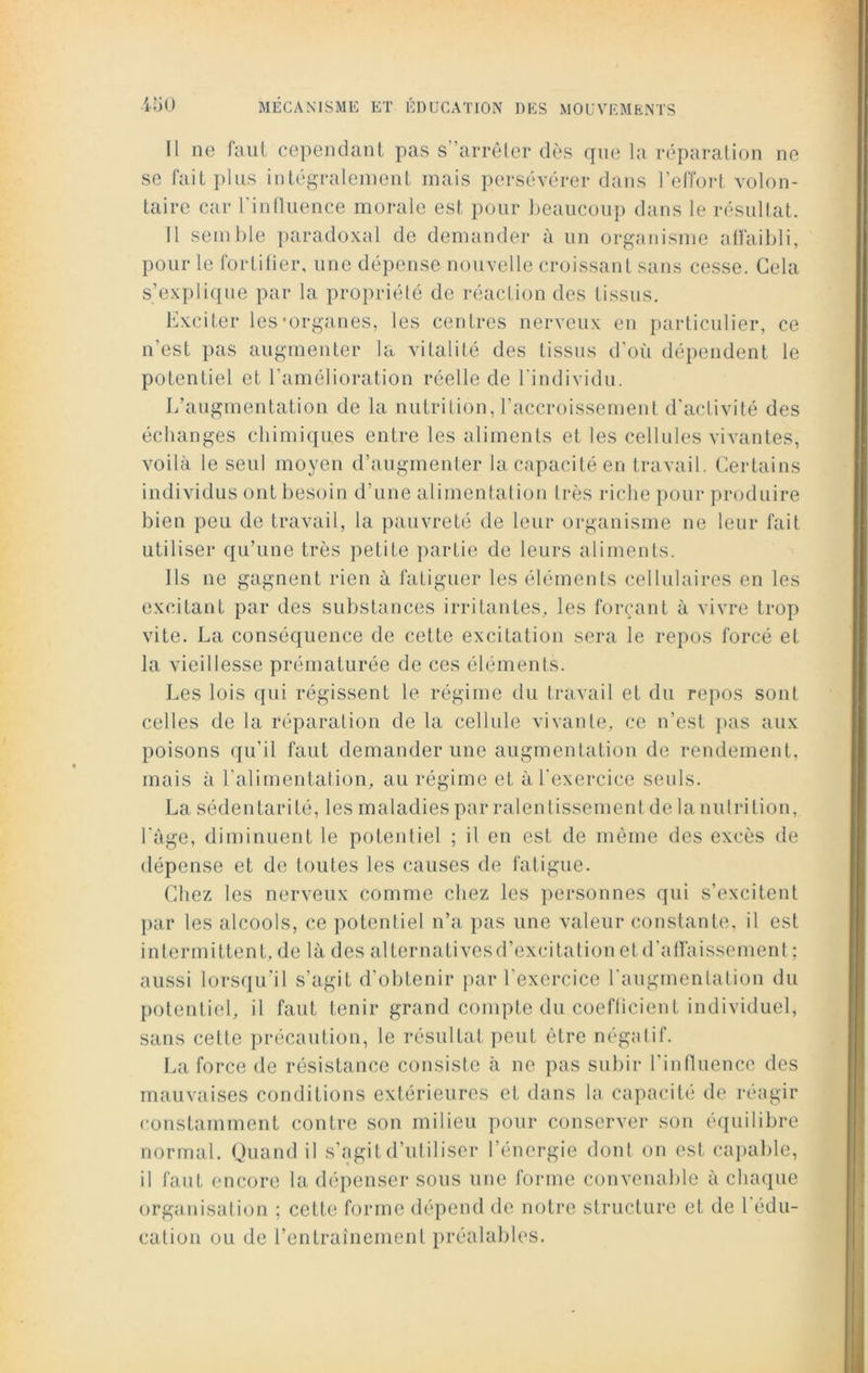 Il ne faut cependant pas s'arrêter dès que la réparation ne se fait plus intégralement mais persévérer dans l’effort volon- taire car l'influence morale est pour beaucoup dans le résultat. Il semble paradoxal de demander à un organisme affaibli, pour le fortifier, une dépense nouvelle croissant sans cesse. Gela s’explique par la propriété de réaction des tissus. Exciter les‘organes, les centres nerveux en particulier, ce n'est pas augmenter la vitalité des tissus d’où dépendent le potentiel et l'amélioration réelle de l'individu. L’augmentation de la nutrition, l’accroissement d’activité des échanges chimiques entre les aliments et les cellules vivantes, voilà le seul moyen d’augmenter la capacité en travail. Certains individus ont besoin d’une alimentation très riche pour produire bien peu de travail, la pauvreté de leur organisme ne leur fait utiliser qu’une très petite partie de leurs aliments. Ils ne gagnent rien à fatiguer les éléments cellulaires en les excitant par des substances irritantes, les forçant à vivre trop vite. La conséquence de cette excitation sera le repos forcé et la vieillesse prématurée de ces éléments. Les lois qui régissent le régime du travail et du repos sont celles de la réparation de la cellule vivante, ce n’est pas aux poisons qu’il faut demander une augmentation de rendement, mais à l'alimentation, au régime et à l'exercice seuls. La sédentarité, les maladies par ralentissement de la nutrition, l'àge, diminuent le potentiel ; il en est de même des excès de dépense et de toutes les causes de fatigue. Chez les nerveux comme chez les personnes qui s’excitent par les alcools, ce potentiel n’a pas une valeur constante, il est intermittent, de là des alternativesd’excitation et d'affaissement; aussi lorsqu'il s’agit d’obtenir par l’exercice l'augmentation du potentiel, il faut tenir grand compte du coefficient individuel, sans cette précaution, le résultat peut être négatif. La force de résistance consiste à ne pas subir l’influence des mauvaises conditions extérieures et dans la capacité de réagir constamment contre son milieu pour conserver son équilibre normal. Quand il s’agit d’utiliser l’énergie dont on est capable, il faut encore la dépenser sous une forme convenable à chaque organisation ; cette forme dépend de notre structure et de l'édu- cation ou de l’entraînement préalables.