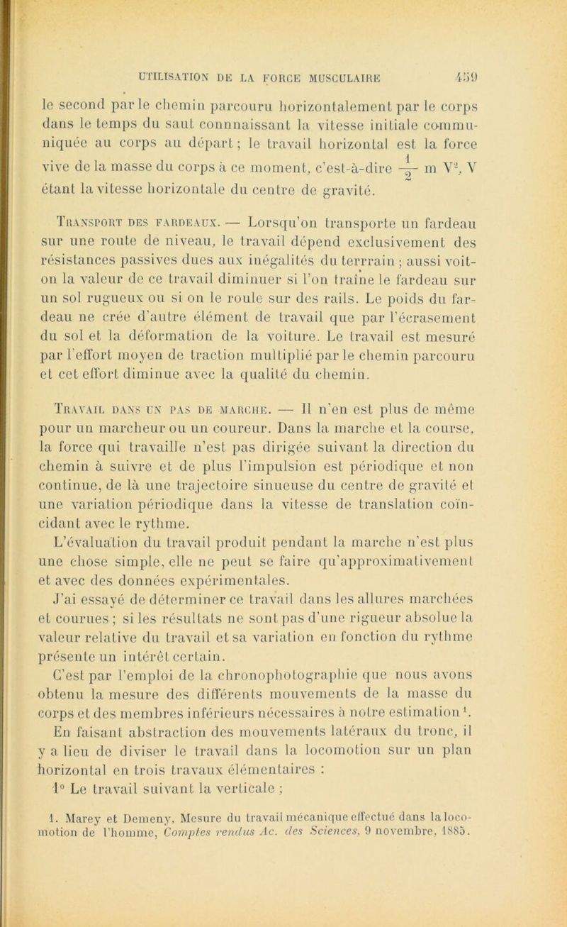 le second parle chemin parcouru horizontalement par le corps dans le temps du saut connnaissant la vitesse initiale commu- niquée au corps au départ; le travail horizontal est la force vive de la masse du corps à ce moment, c’est-à-dire m V'2, V étant la vitesse horizontale du centre de gravité. Transport des fardeaux. — Lorsqu’on transporte un fardeau sur une route de niveau, le travail dépend exclusivement des résistances passives dues aux inégalités du terrrain ; aussi voit- » on la valeur de ce travail diminuer si l’on traîne le fardeau sur un sol rugueux ou si on le roule sur des rails. Le poids du far- deau ne crée d’autre élément de travail que par l’écrasement du sol et la déformation de la voiture. Le travail est mesuré par l’effort moyen de traction multiplié par le chemin parcouru et cet effort diminue avec la qualité du chemin. Travail dans un pas de marche. — Il n’en est plus de même pour un marcheur ou un coureur. Dans la marche et la course, la force qui travaille n’est pas dirigée suivant la direction du chemin à suivre et de plus l’impulsion est périodique et non continue, de là une trajectoire sinueuse du centre de gravité et une variation périodique dans la vitesse de translation coïn- cidant avec le rythme. L’évaluation du travail produit pendant la marche n’est plus une chose simple, elle ne peut se faire qu’approximativement et avec des données expérimentales. J’ai essayé de déterminer ce travail dans les allures marchées et courues ; si les résultats ne sont pas d’une rigueur absolue la valeur relative du travail et sa variation en fonction du rythme présente un intérêt certain. C’est par l’emploi de la chronophotographie que nous avons obtenu la mesure des différents mouvements de la masse du corps et des membres inférieurs nécessaires à notre estimation L En faisant abstraction des mouvements latéraux du tronc, il y a lieu de diviser le travail dans la locomotion sur un plan horizontal en trois travaux élémentaires : 1° Le travail suivant la verticale ; 1. Marey et Demeny, Mesure du travail mécanique effectué dans la loco-