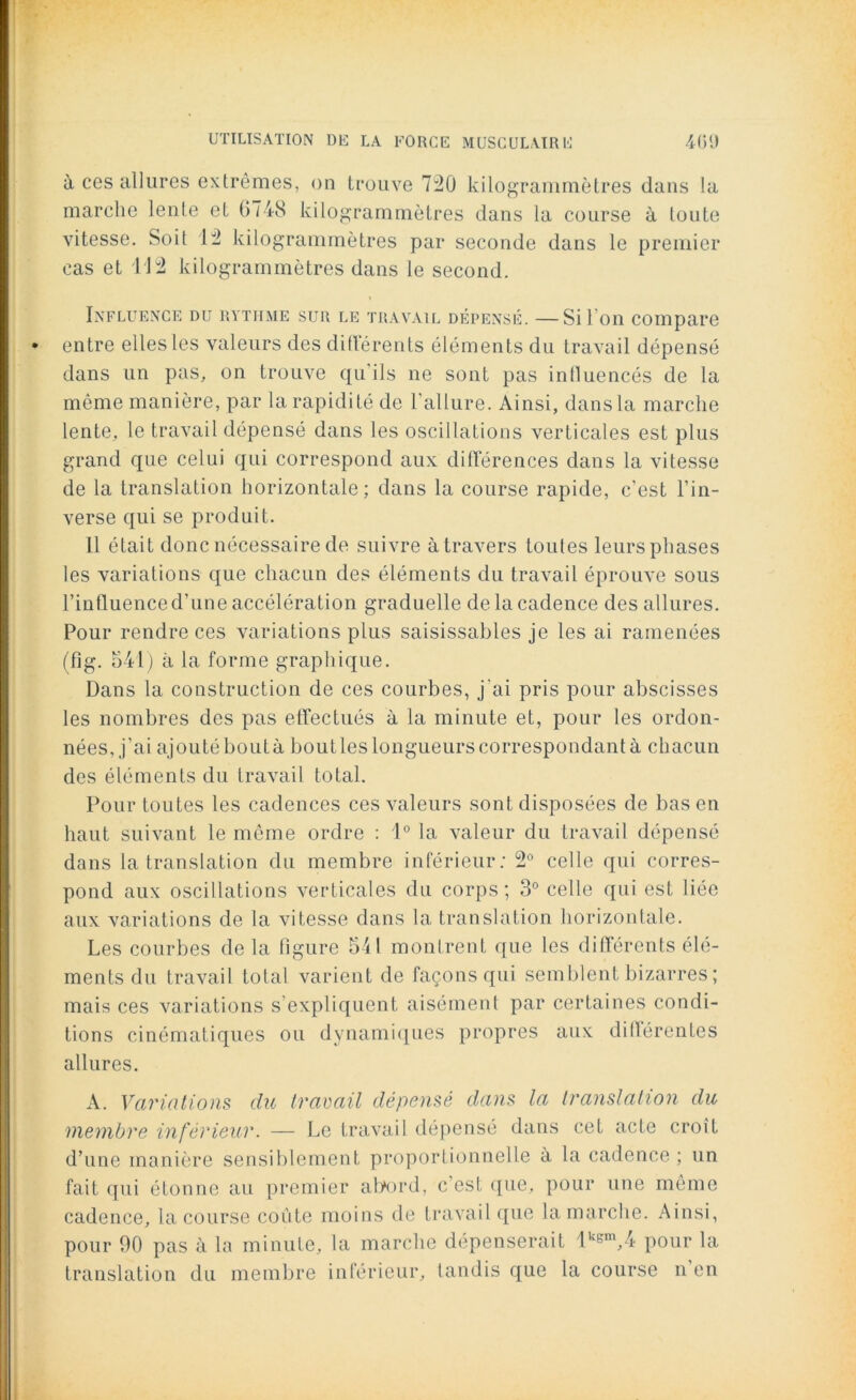 à ces allures extrêmes, on trouve 720 kilogrammètres dans la marche lente et 0748 kilogrammètres dans la course à toute vitesse. Soit 12 kilogrammètres par seconde dans le premier cas et 112 kilogrammètres dans le second. Influence du rythme sur le travail dépensé. —Si I on compare entre elles les valeurs des différents éléments du travail dépensé dans un pas, on trouve qu'ils ne sont pas influencés de la môme manière, par la rapidité de l’allure. Ainsi, dansla marche lente, le travail dépensé dans les oscillations verticales est plus grand que celui qui correspond aux différences dans la vitesse de la translation horizontale; dans la course rapide, c’est l’in- verse qui se produit. Il était donc nécessaire de suivre à travers toutes leurs phases les variations que chacun des éléments du travail éprouve sous l’influence d’une accéléra tion graduelle de la cadence des allures. Pour rendre ces variations plus saisissables je les ai ramenées (fig. 541) à la forme graphique. Dans la construction de ces courbes, j'ai pris pour abscisses les nombres des pas effectués à la minute et, pour les ordon- nées, j’ai ajoutéboutà boutles longueurs correspondant à chacun des éléments du travail total. Pour toutes les cadences ces valeurs sont disposées de bas en haut suivant le môme ordre : 1° la valeur du travail dépensé dans la translation du membre inférieur; 2° celle qui corres- pond aux oscillations verticales du corps; 3° celle qui est liée aux variations de la vitesse dans la translation horizontale. Les courbes de la figure 541 montrent que les différents élé- ments du travail total varient de façons qui semblent bizarres; mais ces variations s’expliquent aisément par certaines condi- tions cinématiques ou dynamiques propres aux différentes allures. A. Variations du travail dépensé dans la translation du membre inférieur. — Le travail dépensé dans cet acte croît d’une manière sensiblement proportionnelle à la cadence ; un fait qui étonne au premier abord, c'est que, pour une même cadence, la course coûte moins de travail que la marche. Ainsi, pour 90 pas à la minute, la marche dépenserait lkgm,4 pour la translation du membre inférieur, tandis que la course n en