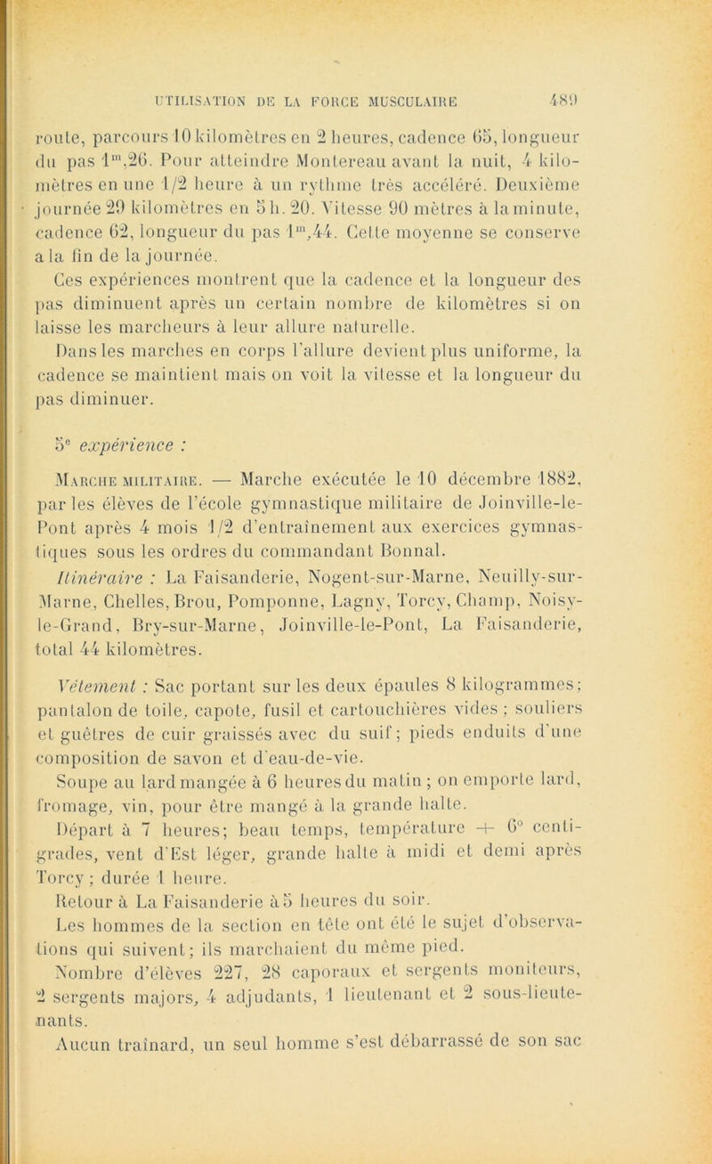 roule, parcours 10 kilomètres en 2 heures, cadence 65, longueur du pas lm,26. Pour atteindre Montereau avant la nuit, 4 kilo- mètres en une 1/2 heure à un rythme très accéléré. Deuxième journée 20 kilomètres en 5 h. 20. Vitesse 90 mètres à la minute, cadence 62, longueur du pas l1'1,.44. Cette moyenne se conserve a la fin de la journée. Ces expériences montrent que la cadence et la longueur des pas diminuent après un certain nombre de kilomètres si on laisse les marcheurs à leur allure naturelle. Dans les marches en corps l'allure devient plus uniforme, la cadence se maintient mais on voit la vitesse et la longueur du pas diminuer. 5e expérience : Marche militaire. — Marche exécutée le 10 décembre 1882, parles élèves de l’école gymnastique militaire de Joinville-le- Pont après 4 mois 1/2 d’entraînement aux exercices gymnas- tiques sous les ordres du commandant Bonnal. Itinéraire : La Faisanderie, Nogent-sur-Marne, Neuilly-sur- Marne, Chelles, Brou, Pomponne, Lagny, Torcy, Champ, Noisy- ie-Grand, Bry-sur-Marne, Joinville-le-Pont, La Faisanderie, total 44 kilomètres. Vêtement : Sac portant sur les deux épaules 8 kilogrammes; pantalon de toile, capote, fusil et cartouchières vides ; souliers et guêtres de cuir graissés avec du suif; pieds enduits d'une composition de savon et d'eau-de-vie. Soupe au lard mangée à 6 heures du matin ; on emporte lard, fromage, vin, pour être mangé à la grande halte. Départ à 7 heures; beau temps, température -+- 6 centi- grades, vent d'Est léger, grande halte à midi et demi après Torcy; durée l heure. Retour à La Faisanderie à5 heures du soir. Les hommes de la section en tête ont été le sujet d’observa- tions qui suivent; ils marchaient du même pied. Nombre d’élèves 227, 28 caporaux et sergents moniteurs, 2 sergents majors, 4 adjudants, 1 lieutenant et 2 sous-lieute- nants. Aucun traînard, un seul homme s’est débarrassé de son sac