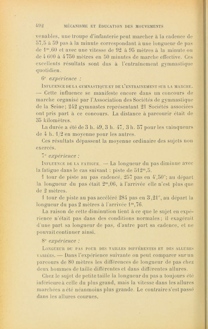 venables, une troupe d’infanterie peut marcher à la cadence de 57.5 à 59 pas à la minute correspondant à une longueur de pas de lm,60 et avec une vitesse de 92 à 95 mètres à la minute ou de 4 000 à 4 750 mètres en 50 minutes de marche effective. Ces excellents résultats sont dus à l’entraînement gymnastique quotidien. 6e expérience : Influence de la gymnastique et de l’entrainement sur la marche. — Cette influence se manifeste encore dans un concours de marche organisé par l’Association des Sociétés de gymnastique de la Seine; 242 gymnastes représentant 21 Sociétés associées ont pris part à ce concours. La distance à parcourir était de 35 kilomètres. La durée a été de 3 h. 49, 3 h. 47, 3 h. 57 pour les vainqueurs de 4 h. 1/2 en moyenne pour les autres. Ces résultats dépassent la moyenne ordinaire des sujets non exercés. 7 e expérience : Influence de la fatigue. — La longueur du pas diminue avec la fatigue dans le cas suivant : piste de 5'12m,5. 1 tour de piste au pas cadencé, 257 pas en 4',50; au départ la longueur du pas était 2m,06, à l’arrivée elle n’est plus que de 2 mètres. 1 tour de piste au pas accéléré 284 pas en 3 ,21, au départ la longueur du pas 2 mètres à l’arrivée lm,76. La raison de cette diminution tient à ce que le sujet en expé- rience n’était pas dans des conditions normales; il exagérait d une part sa longueur de pas, d’autre part sa cadence, et ne pouvait continuer ainsi. 8° expérience : Longueur du pas pour des tailles différentes et des allures variées. — Dans l’expérience suivante on peut comparer sur un parcours de 80 mètres les différences de longueur de pas chez deux hommes de taille différentes et dans différentes allures. Chez le sujet de petite taille la longueur du pas a toujours été inférieureà celle du plus grand, mais la vitesse dans les allures marchées aété néanmoins plus grande. Le contraire s’est passé dans les allures courues.