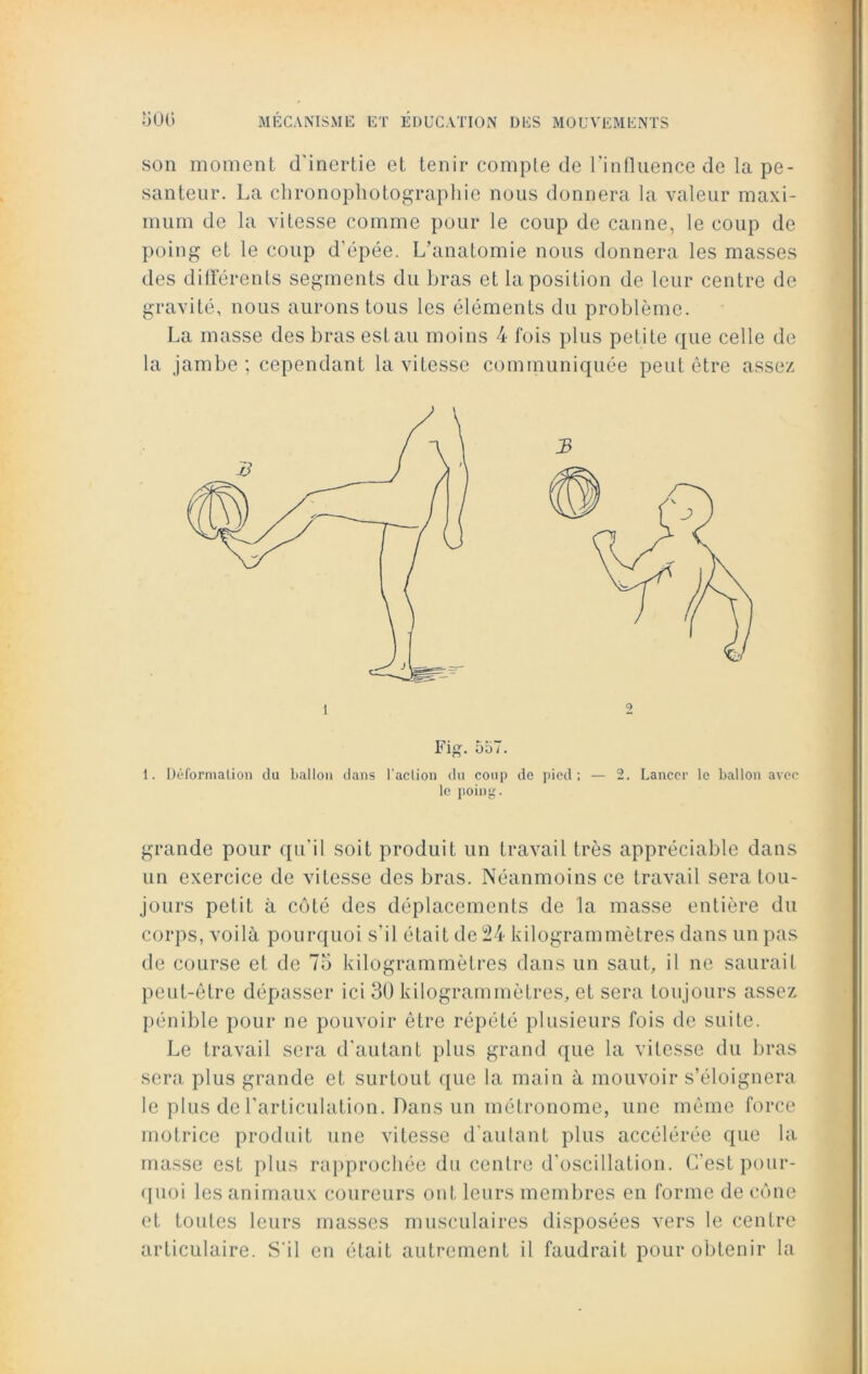 son moment d'inertie et tenir compte de l'influence de la pe- santeur. La chronophotographie nous donnera la valeur maxi- mum de la vitesse comme pour le coup de canne, le coup de poing et le coup d'épée. L’anatomie nous donnera les masses des différents segments du bras et la position de leur centre de gravité, nous aurons tous les éléments du problème. La masse des bras est au moins 4 fois plus petite que celle de la jambe; cependant la vitesse communiquée peut être assez Fig. 557. 1. Déformation du ballon dans l’action du coup de pied; — 2. Lancer le ballon avec le poing. grande pour qu'il soit produit un travail très appréciable dans un exercice de vitesse des bras. Néanmoins ce travail sera tou- jours petit à côté des déplacements de la masse entière du corps, voilà pourquoi s'il était de 24 kilogrammètres dans un pas de course et de 75 kilogrammètres dans un saut, il ne saurait peut-être dépasser ici 30 kilogrammètres, et sera toujours assez pénible pour ne pouvoir être répété plusieurs fois de suite. Le travail sera d'autant plus grand que la vitesse du bras sera plus grande et surtout que la main à mouvoir s’éloignera le plus de l’articulation. Dans un métronome, une même force motrice produit une vitesse d'autant plus accélérée que la masse est plus rapprochée du centre d'oscillation. C’est pour- quoi les animaux coureurs ont leurs membres en forme de cône et toutes leurs masses musculaires disposées vers le centre articulaire. S'il en était autrement il faudrait pour obtenir la