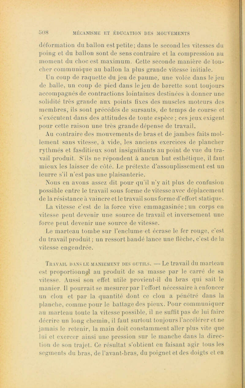 déformation du ballon est petite; dans le second les vitesses du poing et du ballon sont de sens contraire et la compression au moment du choc est maximum. Cette seconde manière de lou- cher communique au ballon la plus grande vitesse initiale. Un coup de raquette du jeu de paume, une volée dans le jeu de balle, un coup de pied dans le jeu de barette sont toujours accompagnés de contractions lointaines destinées à donner une solidité très grande aux points fixes des muscles moteurs des membres, ils sont précédés de sursauts, de temps de course et s’exécutent dans des attitudes de toute espèce ; ces jeux exigent pour cette raison une très grande dépense de travail. Au contraire des mouvements de bras et de jambes faits mol- lement sans vitesse, à vide, les anciens exercices de plancher rythmés et fasditieux sont insignifiants au point de vue du tra- vail produit. S’ils ne répondent à aucun but esthétique, il faut mieux les laisser de côté. Le prétexte d’assouplissement est un leurre s’il n’est pas une plaisanterie. Nous en avons assez dit pour qu'il n’y ait plus de confusion possible entre le travail sous forme de vitesse avec déplacement de la résistance à vaincre et le travail sous forme d'effort statique. La vitesse c’est de la force vive emmagasinée ; un corps en vitesse peut devenir une source de travail et inversement une force peut devenir une source de vitesse. Le marteau tombe sur l’enclume et écrase le fer rouge, c’est du travail produit ; un ressort bandé lance une llôche, c'est de la vitesse engendrée. Travail dans le maniement des outils. — Le travail du marteau est proportionnel au produit de sa masse par le carré de sa vitesse. Aussi son effet utile provient-il du bras qui sait le manier. 11 pourrait se mesurer par l’effort nécessaire à enfoncer un clou et par la quantité dont ce clou a pénétré dans la planche, comme pour le battage des pieux. Pour communiquer au marteau toute la vitesse possible, il ne suffit pas de lui faire décrire un long chemin, il faut surtout toujours l'accélérer et ne jamais le retenir, la main doit constamment aller plus vite que lui et exercer ainsi une pression sur le manche dans la direc- lion de son trajet. Ce résultat s’obtient en faisant agir tous les segments du bras, de l’avant-bras, du poignet et des doigts et en