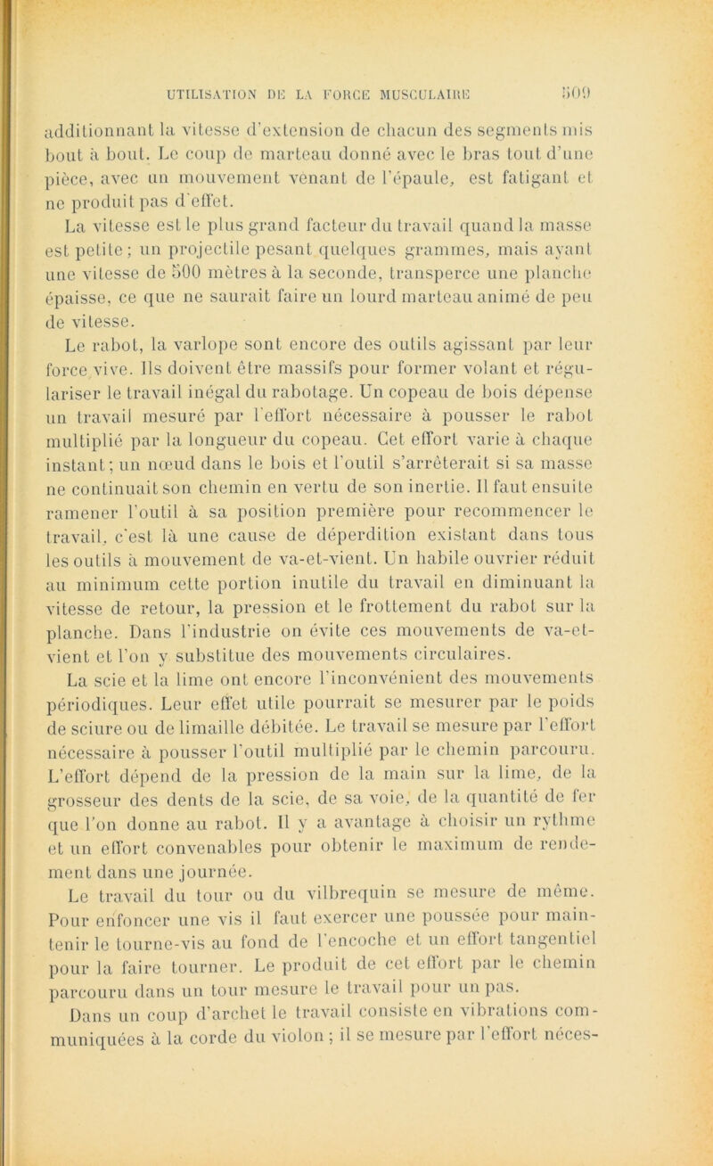 additionnant la vitesse d’extension de chacun dos segments mis bout à bout. Le coup de marteau donné avec le bras tout d’une pièce, avec un mouvement venant de l’épaule, est fatigant et ne produit pas d elTet. La vitesse est le plus grand facteur du travail quand la masse est petite; un projectile pesant quelques grammes, mais ayant une vitesse de 500 mètres à la seconde, transperce une planche épaisse, ce que ne saurait faire un lourd marteau animé de peu de vitesse. Le rabot, la varlope sont encore des outils agissant par leur force vive. Ils doivent être massifs pour former volant et régu- lariser le travail inégal du rabotage. Un copeau de bois dépense un travail mesuré par l'effort nécessaire à pousser le rabot multiplié par la longueur du copeau. Cet effort varie à chaque instant; un nœud dans le bois et l’outil s’arrêterait si sa masse ne continuait son chemin en vertu de son inertie. Il faut ensuite ramener l’outil à sa position première pour recommencer le travail, c’est là une cause de déperdition existant dans tous les outils à mouvement de va-et-vient. Un habile ouvrier réduit au minimum cette portion inutile du travail en diminuant la vitesse de retour, la pression et le frottement du rabot sur la planche. Dans l’industrie on évite ces mouvements de va-et- vient et l’on v substitue des mouvements circulaires. «y La scie et la lime ont encore l’inconvénient des mouvements périodiques. Leur effet utile pourrait se mesurer par le poids de sciure ou de limaille débitée. Le travail se mesure par l'effort nécessaire à pousser l'outil multiplié par le chemin parcouru. L’effort dépend de la pression de la main sur la lime, de la grosseur des dents de la scie, de sa voie, de la quantité de fer que l’on donne au rabot. Il y a avantage à choisir un rythme et un effort convenables pour obtenir le maximum de rende- ment dans une journée. Le travail du tour ou du vilbrequin se mesure de même. Pour enfoncer une vis il faut exercer une poussée pour main- tenir le tourne-vis au fond de 1 encoche et un elïort tangentiel pour la faire tourner. Le produit de cet effort par le chemin parcouru dans un tour mesure le travail pour un pas. Dans un coup d’archet le travail consiste en vibrations com-