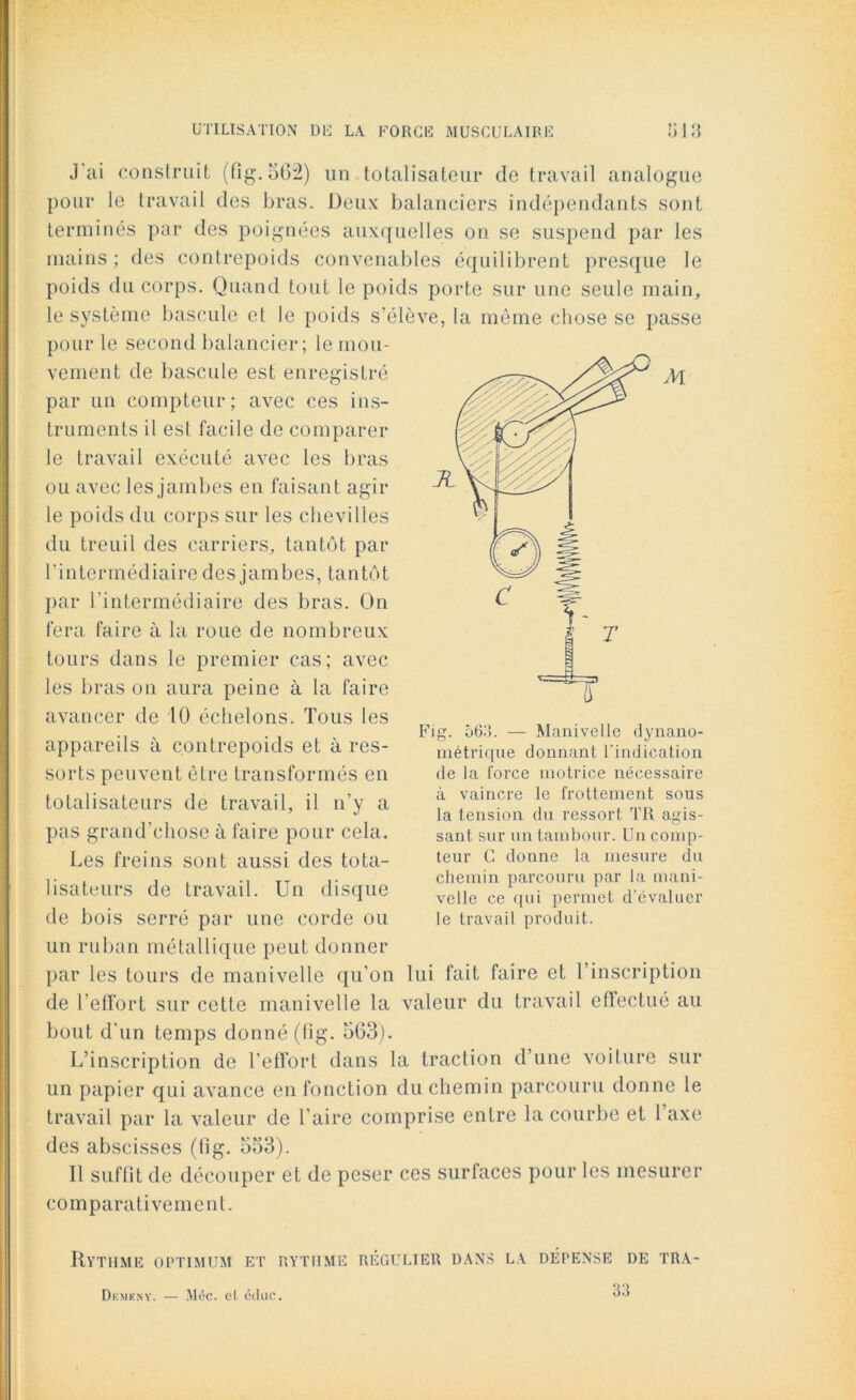 M J ai construit (fig. 562) un totalisateur de travail analogue pour le travail des bras. Deux balanciers indépendants sont terminés par des poignées auxquelles on se suspend par les mains; des contrepoids convenables équilibrent presque le poids du corps. Quand tout le poids porte sur une seule main, le système bascule et le poids s’élève, la même chose se passe pour le second balancier; le mou- vement de bascule est enregistré par un compteur; avec ces ins- truments il est facile de comparer le travail exécuté avec les bras ou avec les jambes en faisant agir le poids du corps sur les chevilles du treuil des carriers, tantôt par l’intermédiaire des jambes, tantôt par l’intermédiaire des bras. On fera faire à la roue de nombreux tours dans le premier cas; avec les bras on aura peine à la faire avancer de 10 échelons. Tous les appareils à contrepoids et à res- sorts peuvent être transformés en totalisateurs de travail, il n’y a pas grand’chose à faire pour cela. Les freins sont aussi des tota- lisateurs de travail. Un disque de bois serré par une corde ou un ruban métallique peut donner par les tours de manivelle qu’on lui fait faire et l’inscription de l'effort sur cette manivelle la valeur du travail etïectué au bout d’un temps donné (tig. 563). L’inscription de l’effort dans la traction d’une voiture sur un papier qui avance en fonction du chemin parcouru donne le travail par la valeur de l’aire comprise entre la courbe et 1 axe des abscisses (fig. 553). Il suffit de découper et de peser ces surfaces pour les mesurer comparativement. Fig. 563. — Manivelle dynano- métrique donnant l'indication de la force motrice nécessaire à vaincre le frottement sous la tension du ressort TR agis- sant sur un tambour. Un comp- teur G donne la mesure du chemin parcouru par la mani- velle ce qui permet d'évaluer le travail produit. Rythme optimum et rythme régulier dans la dépense de tra- Dkmeny. — Méc. cl, cduc. 33