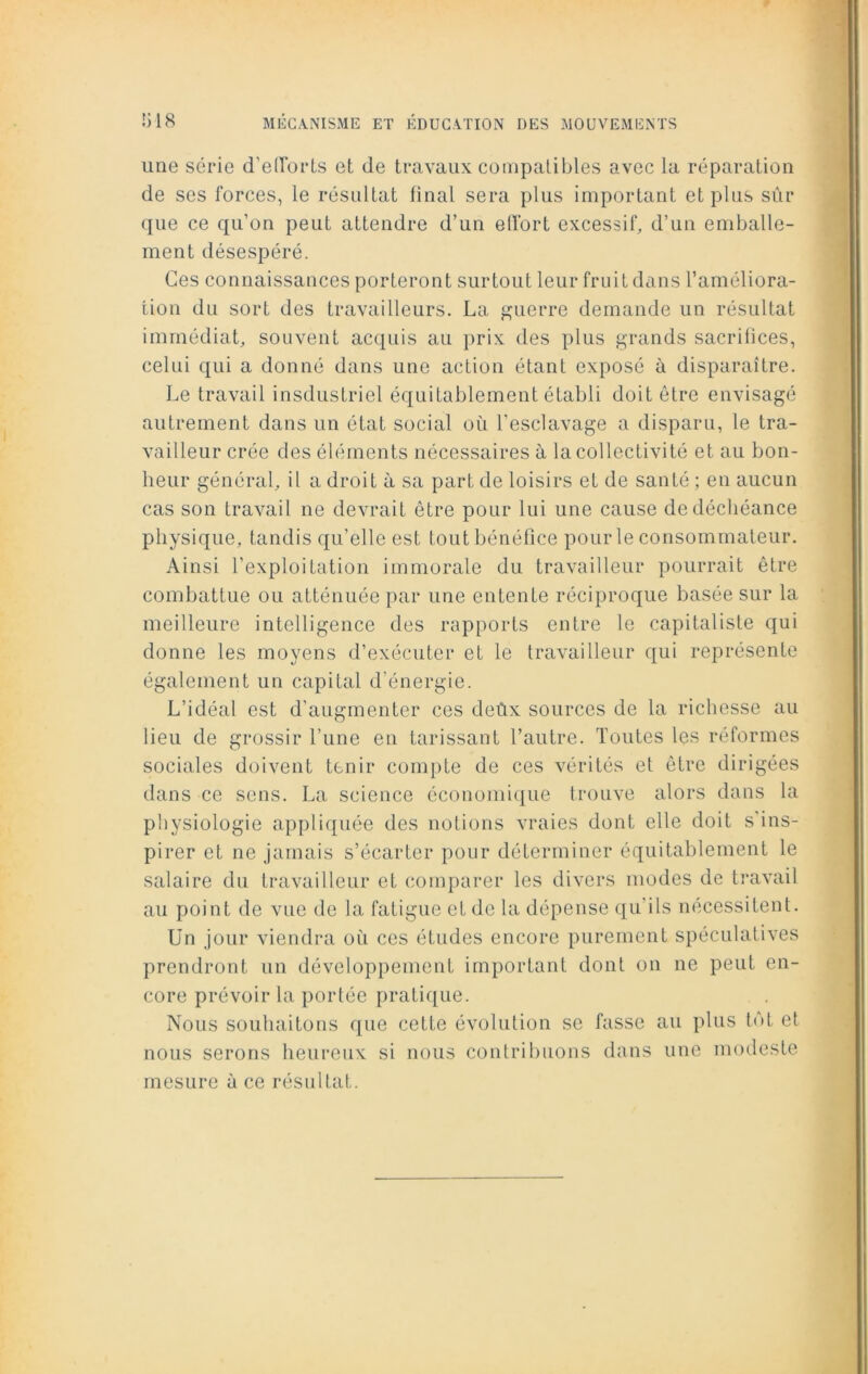 une série d'efforts et de travaux compatibles avec la réparation de ses forces, le résultat final sera plus important et plus sûr que ce qu’on peut attendre d’un effort excessif, d’un emballe- ment désespéré. Ces connaissances porteront surtout leur fruit dans l’améliora- tion du sort des travailleurs. La guerre demande un résultat immédiat, souvent acquis au prix des plus grands sacrifices, celui qui a donné dans une action étant exposé à disparaître. Le travail insdustriel équitablement établi doit être envisagé autrement dans un état social où l'esclavage a disparu, le tra- vailleur crée des éléments nécessaires à la collectivité et au bon- heur général, il a droit à sa part de loisirs et de santé ; en aucun cas son travail ne devrait être pour lui une cause de déchéance physique, tandis qu’elle est tout bénéfice pour le consommateur. Ainsi l’exploitation immorale du travailleur pourrait être combattue ou atténuée par une entente réciproque basée sur la meilleure intelligence des rapports entre le capitaliste qui donne les moyens d’exécuter et le travailleur qui représente également un capital d’énergie. L’idéal est d’augmenter ces deûx sources de la richesse au lieu de grossir l’une en tarissant l’autre. Toutes les réformes sociales doivent tenir compte de ces vérités et être dirigées dans ce sens. La science économique trouve alors dans la physiologie appliquée des notions vraies dont elle doit s ins- pirer et ne jamais s’écarter pour déterminer équitablement le salaire du travailleur et comparer les divers modes de travail au point de vue de la fatigue et de la dépense qu’ils nécessitent. Un jour viendra où ces études encore purement spéculatives prendront un développement important dont on ne peut en- core prévoir la portée pratique. Nous souhaitons que cette évolution se fasse au plus tôt et nous serons heureux si nous contribuons dans une modeste mesure à ce résultat.