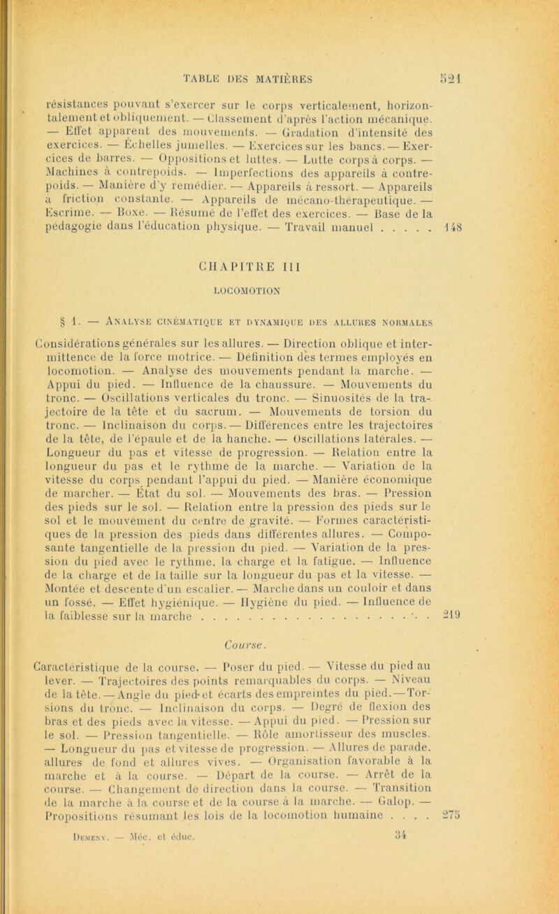 résistances pouvant s’exercer sur le corps verticalement, horizon- talement et obliquement. — Classement d’après l’action mécanique. — Elïet apparent des mouvements. — Gradation d’intensité des exercices. — Échelles jumelles. — Exercices sur les bancs. — Exer- cices de barres. — Oppositions et luttes. — Lutte corps à corps. — Machines à contrepoids. — Imperfections des appareils à contre- poids. — Manière d'y remédier. — Appareils à ressort. — Appareils a friction constante. — Appareils de mécano-thérapeutique. — Escrime. — Boxe. — Bésumé de l'effet des exercices. — Base de la pédagogie dans l’éducation physique. — Travail manuel 148 CHAPITRE 111 LOCOMOTION § 1. — Analyse cinématique et dynamique des allures normales Considérations générales sur les allures. — Direction oblique et inter- mittence de la force motrice. — Définition dès termes employés en locomotion. — Analyse des mouvements pendant la marche. — Appui du pied. — Influence de la chaussure. — Mouvements du tronc. — Oscillations verticales du tronc. — Sinuosités de la tra- jectoire de la tête et du sacrum. — Mouvements de torsion du tronc. — Inclinaison du corps. — Différences entre les trajectoires de la tête, de l'épaule et de la hanche. — Oscillations latérales. — Longueur du pas et vitesse de progression. — Relation entre la longueur du pas et le rythme de la marche. — Variation de la vitesse du corps pendant l’appui du pied. — Manière économique de marcher. — Etat du sol. — Mouvements des bras. — Pression des pieds sur le sol. — Relation entre la pression des pieds sur le sol et le mouvement du centre de gravité. — Formes caractéristi- ques de la pression des pieds dans différentes allures. — Compo- sante tangentielle de la pression du pied. — Variation de la pres- sion du pied avec le rythme, la charge et la fatigue. — Influence de la charge et de la taille sur la longueur du pas et la vitesse. — Montée et descente d'un escalier.— Marche dans un couloir et dans un fossé. — Effet hygiénique. — Hygiène du pied. — Influence de la faiblesse sur la marche • -19 Course. Caractéristique de la course. — Poser du pied. — Vitesse du pied au lever. — Trajectoires des points remarquables du corps. — Niveau de la tête. —Angle du pied-et écarts des empreintes du pied. —Tor- sions du tronc. — Inclinaison du corps. — Degré de flexion des bras et des pieds avec la vitesse. —Appui du pied. — Pression sur le sol. — Pression tangentielle. — Rôle amortisseur des muscles. — Longueur du pas et vitesse de progression. — Allures de parade, allures de fond et allures vives. — Organisation favorable à la marche et à la course. — Départ de la course. — Arrêt de la course. — Changement de direction dans la course. — Transition de la marche à la course et de la course à la marche. — Galop. — Propositions résumant les lois de la locomotion humaine .... 275 Dkmeny. Méc. el éduc.
