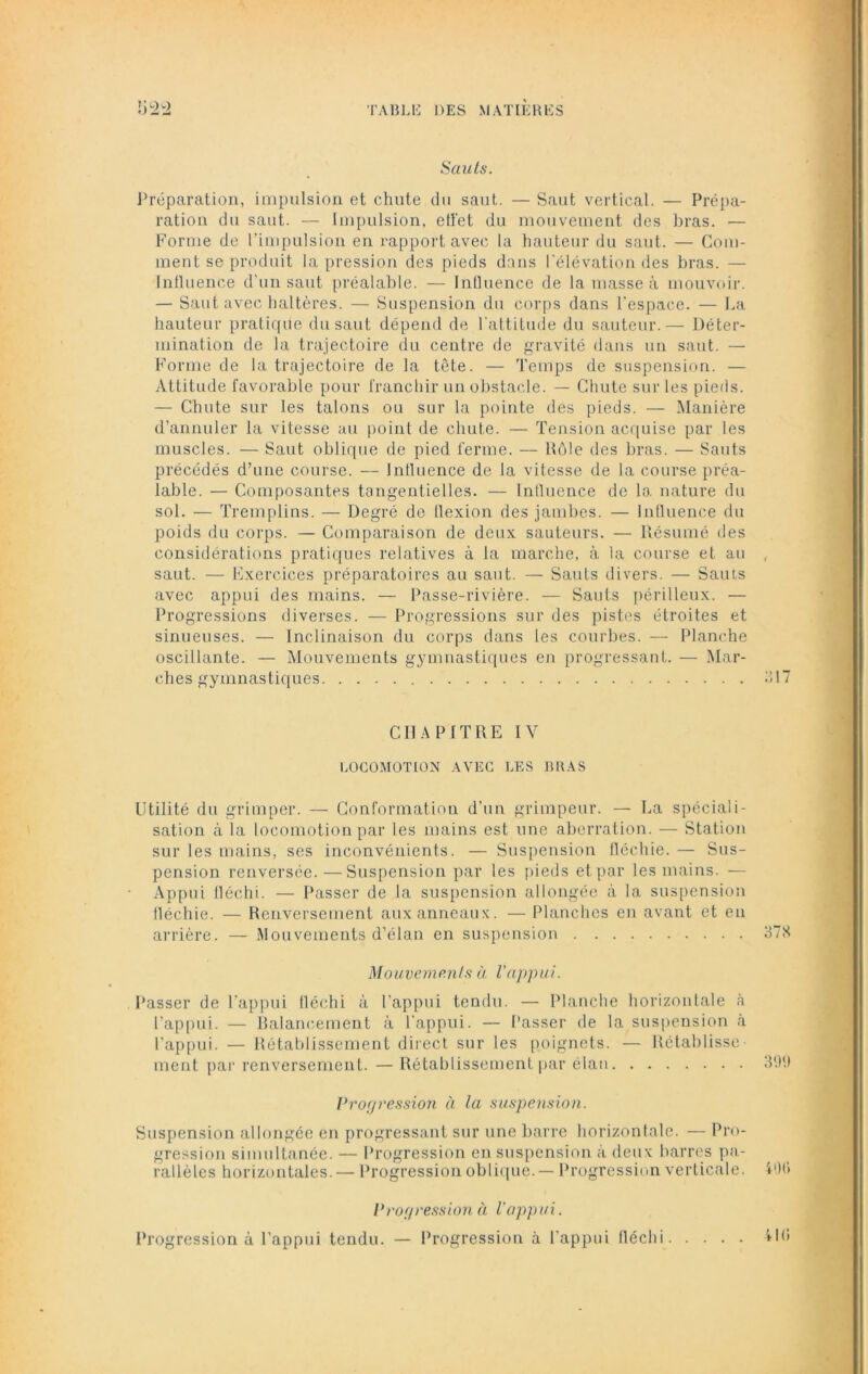 Sauts. Préparation, impulsion et chute du saut. — Saut vertical. — Prépa- ration du saut. — Impulsion, etï'et du mouvement des bras. •— Forme de l’impulsion en rapport avec la hauteur du saut. — Com- ment se produit la pression des pieds dans l’élévation des bras. — Influence d’un saut préalable. — Influence de la masse à mouvoir. — Saut avec haltères. — Suspension du corps dans l’espace. — La hauteur pratique du saut dépend de l’attitude du sauteur.— Déter- mination de la trajectoire du centre de gravité dans un saut. — Forme de la trajectoire de la tête. — Temps de suspension. — Attitude favorable pour franchir un obstacle. — Chute sur les pieds. — Chute sur les talons ou sur la pointe des pieds. — Manière d’annuler la vitesse au point de chute. — Tension acquise par les muscles. — Saut oblique de pied ferme. — Rôle des bras. — Sauts précédés d’une course. — Influence de la vitesse de la course préa- lable. — Composantes tangentielles. — Influence de la nature du sol. — Tremplins. — Degré de flexion des jambes. — Influence du poids du corps. — Comparaison de deux sauteurs. — Résumé des considérations pratiques relatives à la marche, à la course et au , saut. — Exercices préparatoires au saut. — Sauts divers. — Sauts avec appui des mains. — Passe-rivière. — Sauts périlleux. — Progressions diverses. — Progressions sur des pistes étroites et sinueuses. — Inclinaison du corps dans les courbes. — Planche oscillante. — Mouvements gymnastiques en progressant. — Mar- ches gymnastiques «117 CHAPITRE IV LOCOMOTION AVEC LES BRAS Utilité du grimper. — Conformation d’un grimpeur. — La spéciali- sation à la locomotion par les mains est une aberration. — Station sur les mains, ses inconvénients. — Suspension fléchie. — Sus- pension renversée.—Suspension par les pieds et par les mains. — Appui fléchi. — Passer de la suspension allongée à la suspension fléchie. — Renversement aux anneaux. — Planches en avant et en arrière. — Mouvements d’élan en suspension 378 Mouvements à l'appui. Passer de l’appui fléchi à l’appui tendu. — Planche horizontale à l’appui. — Balancement à l’appui. — Passer de la suspension à l’appui. — Rétablissement direct sur les poignets. — Rétablisse- ment par renversement. — Rétablissement par élan 399 Progression à la suspension. Suspension allongée en progressant sur une barre horizontale. — Pro- gression simultanée. — Progression en suspension à deux barres pa- rallèles horizontales. — Progression oblique. — Progression verticale. 400 Progression à l'appui. Progression à l’appui tendu. — Progression à l’appui fléchi 410