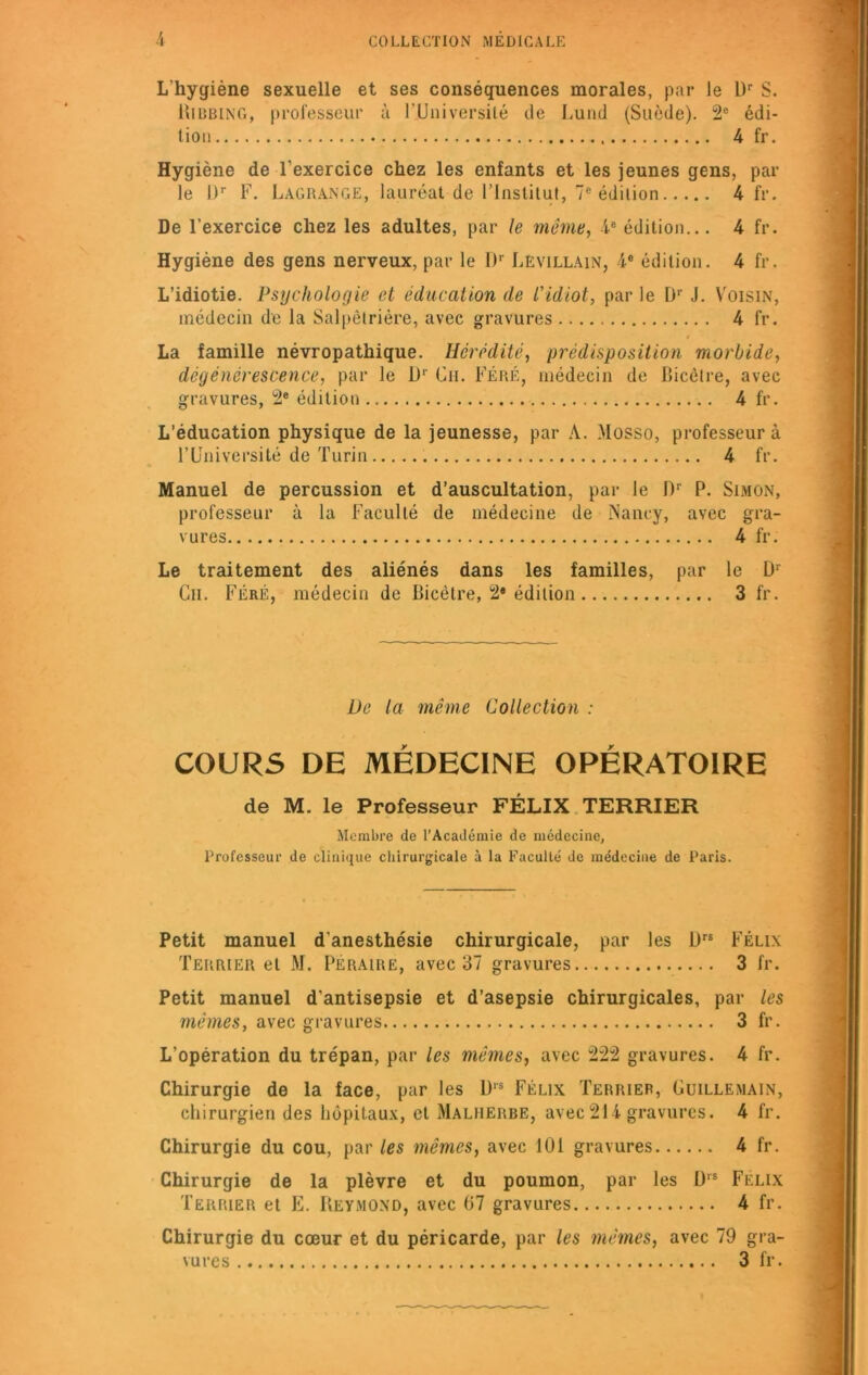 L'hygiène sexuelle et ses conséquences morales, par le L)r S. Ribbing, professeur à 1 'Université de Lund (Suède). 2e édi- tion 4 fr. Hygiène de l'exercice chez les enfants et les jeunes gens, par le l)r F. Lagrange, lauréat de l’Institut, 7e édition 4 fr. De l’exercice chez les adultes, par le même, 4e édition... 4 fr. Hygiène des gens nerveux, par le I)r Levillain, 4° édition. 4 fr. L’idiotie. Psychologie et éducation de l'idiot, par le Ür J. Voisin, médecin de la Salpêtrière, avec gravures 4 fr. La famille névropathique. Hérédité, prédisposition morbide, dégénérescence, par le l)r Ch. Féré, médecin de Bicêtre, avec gravures, 2e édition 4 fr. L’éducation physique de la jeunesse, par A. Mosso, professeur à l’Université de Turin 4 fr. Manuel de percussion et d’auscultation, par le I)r P. Simon, professeur à la Faculté de médecine de Nancy, avec gra- vures 4 fr. Le traitement des aliénés dans les familles, par le D1 Cil. Féré, médecin de Bicètre, 2* édition 3 fr. De la même Collection : COURS DE MÉDECINE OPÉRATOIRE de M. le Professeur FÉLIX TERRIER Membre de l’Académie de médecine, Professeur de clinique chirurgicale à la Faculté de médecine de Paris. Petit manuel d’anesthésie chirurgicale, par les l)rs Félix Terrier et M. Péraire, avec 37 gravures 3 fr. Petit manuel d'antisepsie et d’asepsie chirurgicales, par les mêmes, avec gravures 3 fr. L’opération du trépan, par les mêmes, avec 222 gravures. 4 fr. Chirurgie de la face, par les D1S Félix Terrier, Uuillemain, chirurgien des hôpitaux, et Malherbe, avec 214 gravures. 4 fr. Chirurgie du cou, par les mêmes, avec 101 gravures 4 fr. Chirurgie de la plèvre et du poumon, par les l),s Félix Terrier et E. Reymond, avec 67 gravures 4 fr. Chirurgie du cœur et du péricarde, par les mêmes, avec 79 gra- vures 3 fr.