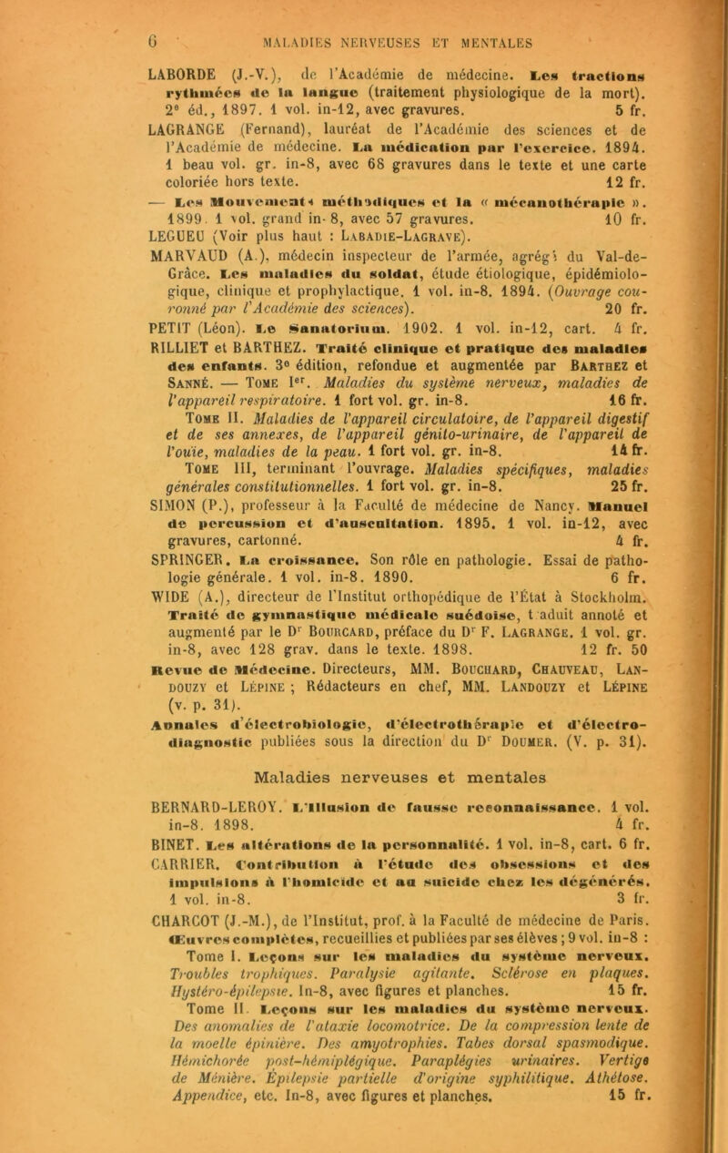 LABORDE (J.-V. ), do l’Académie de médecine. Tes tractions rythmées de la langue (traitement physiologique de la mort). 2a éd., 1897. 1 vol. in-12, avec gravures. 5 fr. LAGRANGE (Fernand), lauréat de l’Académie des sciences et de l’Académie de médecine. Ta médication par l’exercice. 1894. 1 beau vol. gr. in-8, avec 68 gravures dans le texte et une carte coloriée hors texte. 12 fr. — Les Mouvements méthodiques et la « mécanothérapie ». 1899. 1 vol. grand in-8, avec 57 gravures. 10 fr. LEGUEU (Voir plus haut : Labadie-Lagrave). MARVAUD (A ), médecin inspecteur de l’armée, agrégi du Val-de- Gràce. tes maladies du soldat, étude étiologique, épidémiolo- gique, clinique et prophylactique. 1 vol. in-8. 1894. (Ouvrage cou- ronné par l'Académie des sciences). 20 fr. PETIT (Léon). I.e Sanatorium. 1902. 1 vol. in-12, cart. 4 fr. R1LLIET et BARTHEZ. Traité clinique et pratique des maladie* de» entants. 3° édition, refondue et augmentée par Barthez et Sanné. — Tome Ier. Maladies du système nerveux, maladies de Vappareil respiratoire. 1 fort vol. gr. in-8. 16 fr. Tome II. Maladies de l’appareil circulatoire, de l’appareil digestif et de ses annexes, de l'appareil génito-urinaire, de l'appareil de l’ouïe, maladies de la peau. 1 fort vol. gr. in-8. 14 fr. Tome III, terminant l’ouvrage. Maladies spécifiques, maladies générales constitutionnelles. 1 fort vol. gr. in-8. 25 fr. SIMON (P.), professeur à la Faculté de médecine de Nancy. Manuel de percussion et d’auscultation, 1895. 1 vol. in-12, avec gravures, cartonné. 4 fr. SPRINGER. I,a croissance. Son rôle en pathologie. Essai de patho- logie générale. 1 vol. in-8. 1890. 6 fr. WIDE (A.), directeur de l’Institut orthopédique de l’État à Stockholm. Traité de gymnastique médicale suédoise, t aduit annoté et augmenté par le Dr Bourcard, préface du D1' F. Lagrange. 1 vol. gr. in-8, avec 128 grav. dans le texte. 1898. 12 fr. 50 Revue de Médecine. Directeurs, MM. Bouchard, Chauveau, Lan- douzy et Lépine ; Rédacteurs en chef, MM. Landouzy et Lépine (v. p. 31). Annules délectrohiologie, d'électrothérupic et d’électro- diagnostic publiées sous la direction du D' Doumer. (V. p. 31). Maladies nerveuses et mentales BERNARD-LEROY. l/lllusion de fausse reconnaissance. 1 vol. in-8. 1898. 4 fr. BINET. Tes altérations de la personnalité. 1 vol. in-8, cart. 6 fr. CARRIER. Contribution à l'étude «les obsessions et des impulsions à l'homicide et au suicide chez les dégénérés. 1 vol. in-8. 3 fr. CHARCOT (J.-M.), de l’Institut, prof, à la Faculté de médecine de Paris. Œuvres complètes, recueillies et publiées par ses élèves ; 9 vol. in-8 : Tome 1. Leçons sur les maladies du système nerveux. Troubles trophiques. Paralysie agitante. Sclérose en plaques. Hystéro-épilepsie. In-8, avec figures et planches. 15 fr. Tome IL Leçons sur les maludies du système nerveux. Des anomalies de l'ataxie locomotrice. De la compression lente de la moelle épinière. Des amyotrophies. Tabes dorsal spasmodique. Ilémichorée post-hémiplégique. Paraplégies urinaires. Vertige de Ménière. Épilepsie partielle d'origine syphilitique. Athétose.