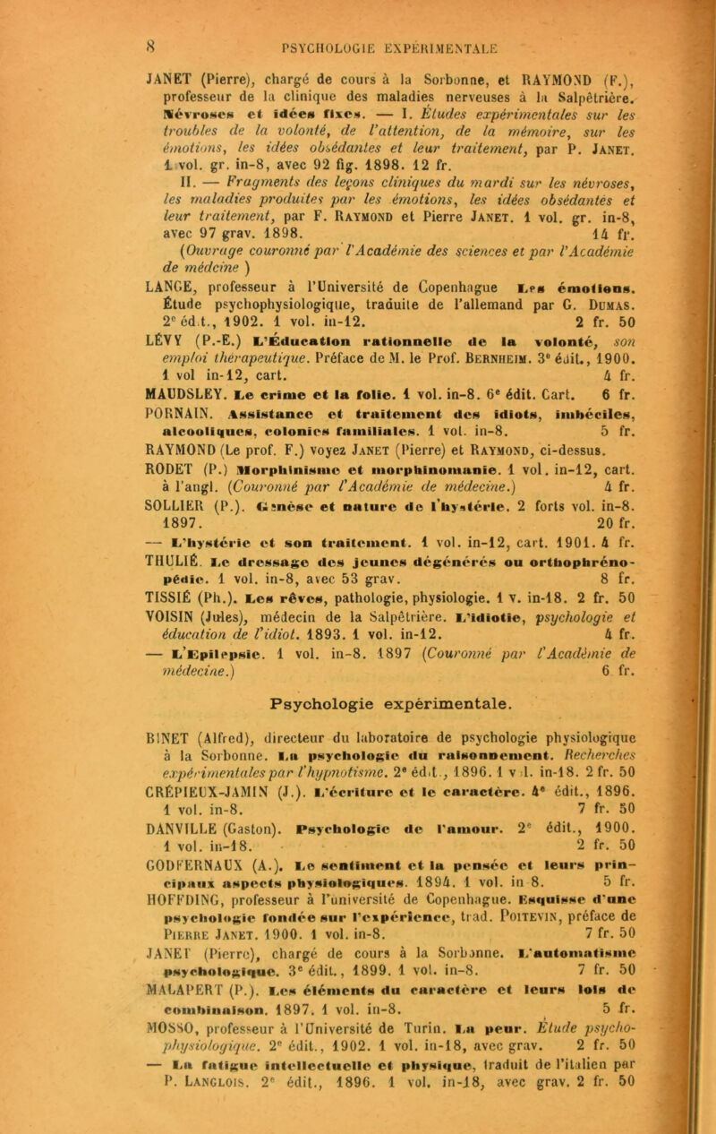 JANET (Pierre), chargé de cours à la Sorbonne, et RAYMOND (F.), professeur de la clinique des maladies nerveuses à la Salpêtrière.' névroses et idée» fixes. — I. Eludes expérimentales sur les troubles de la volonté, de l’attention, de la mémoire, sur les émotions, les idées obsédantes et leur traitement, par P. Janet. 1 vol. gr. in-8, avec 92 fig. 1898. 12 fr. II. — Fragments des leçons cliniques du mardi sur les névroses, les maladies produites par les émotions, les idées obsédantes et leur traitement, par F. Raymond et Pierre Janet. 1 vol. gr. in-8, avec 97 grav. 1898. 14 fr. {Ouvrage couronné par l'Académie des sciences et par l'Académie de méclcine ) LANGE, professeur à l’Université de Copenhague Les émotions. Étude psychophysiologique, traduite de l’allemand par G. Dumas. 2°éd.t., 1902. 1 vol. in-12. 2 fr. 50 LÉVY (P.-E.) L’Éducation rationnelle de la volonté, son emploi thérapeutique. Préface deM. le Prof. Bernheim. 3e édit., 1900. 1 vol in-12, cart. 4 fr. MAUDSLEY. Le crime et la folie. 1 vol. in-8. 6e édit. Cart. 6 fr. PORNAIN. Assistance et traitement de» idiots, imbéciles, alcooliques, colonies familiules. 1 vol. in-8. 5 fr. RAYMOND (Le prof. F.) voyez Janet (Pierre) et Raymond, ci-dessus. RODET (P.) Morphinisme et morphinomanie. 1 vol. in-12, cart. à l’angl. {Couronné par l'Académie de médecine.) 4 fr. SOLLIEIt (P.). <i;nèse et nature de l'hystérie. 2 forts vol. in-8. 1897. 20 fr. — L'Iiystérie et son traitement. 1 vol. in-12, cart. 1901. 4 fr. THUL1É. Le dressage des jeunes dégénérés ou orthophreno- pédie. 1 vol. in-8, avec 53 grav. 8 fr. TISSIÉ (Ph.). Les rêves, pathologie, physiologie. 1 v. in-18. 2 fr. 50 VOISIN (Jules), médecin de la Salpêtrière. L’idiotie, psychologie et éducation de Vidiot. 1893. 1 vol. in-12. 4 fr. — L’Epilepsie. 1 vol. in-8. 1897 {Couronné par l'Acaclèmie de médecine.) 6 fr. Psychologie expérimentale. BINET (Alfred), directeur du laboratoire de psychologie physiologique à la Sorbonne. La psychologie du raisonnement. Recherches expérimentales par l’hypnotisme. 2e édit., 1896.1 v 1. in-18. 2 fr. 50 CRÉPIEUX-JAMIN (J.). L'écriture et le caractère. 4e édit., 1896. 1 vol. in-8. 7 fr. 50 DANVILLE (Gaston). Psychologie de l'amour. 2e édit., 1900. 1 vol. in-18. 2 fr. 50 GODKERNAUX (A.). Le sentiment et la pensée et leurs prin- cipaux aspects physiologiques. 1894. 1 vol. in 8. 5 fr. HOFFDING, professeur à l’université de Copenhague. Esquisse d'une psychologie fondée sur l’expérience, trad. Poitevin, préface de Pierre Janet. 1900. 1 vol. in-8. 7 fr. 50 JANET (Pierre), chargé de cours à la Sorbonne. L'automatisme psychologique. 3e édit., 1899. 1 vol. in-8. 7 fr. 50 MALAPERT (P.). Les éléments du caractère et leurs lois de combinaison. 1897. 1 vol. iil-8. 5 fr. MOSSO, professeur à l’Université de Turin. La peur. Etude psycho- physiologique. 2fi édit., 1902. 1 vol. in-18, avec grav. 2 fr. 50 — La fatigue intellectuelle et physique, Iraduit de l’italien par P. Langlois. 2ft édit., 1896. 1 vol. in-18, avec grav. 2 fr. 50