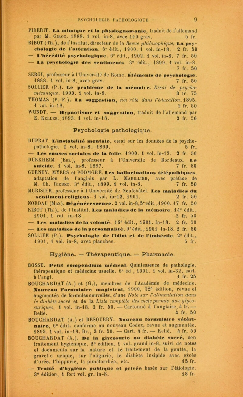 PIDERIT. La mimique et la physiognomonie, traduit de l’allemand par M. Cirot. 1888. 1 vol. in-8, avec ICO grav. 5 fr. RIBOT (Th.), de l'Institut, directeur de la Revue philosophique. La psy- chologie de l'attention. 5e édit., 1900. 1 vol. in-18. 2 fr. 50 — L’hérédité psychologique. 66 édit., 1902. 1 vol. in-8. 7 fr. 50 — La psychologie des sentiments. 3e édit., 1899. 1 vol. in-8. 7 fr. 50 SERGT, professeur à l’Univer.-ité de Rome. Éléments de psychologie. 1888. 1 vol. in-8, avec grav. 7 fr. 50 SOLLIER (P.). Le problème de la mémoiie. Essai de psycho- mécanique. 1900. 1 vol. in-8. 3 ir. 75 THOMAS (P.-F.). La suggestion, son rôle dans l'éducation. 1895. 1 vol. in-18. 2 fr. 50 WUNDT. — Hypnotisme et suggestion, traduit de l’allemand par E. Keller. 1893. 1 vol. in-18. 2 fr. 50 Psychologie pathologique. DUPRAT. L'instabilité mentale, essai sur les données de la psycho- pathologie. 1 vol. in-8. 1899. 5 fr. — Les causes sociales île la folie. 1900. 1 vol. in-12. 2 fr. 50 DURKHEIM (Em.), professeur à l’Université de Bordeaux. Le suicide. 1 Vol. in-8. 1897. 7 fr. 50 GURNEY, MYERS et PODMORE. Les hallucinations télépathiques, adaptation de l’anglais par L. Marillier, avec préface de M. Ch. Richet. 3e édit., 1899. 1 vol. in-8. 7 fr. 50 MURISIER, professeur à l’Université de Neufchâtel. Les maladies du sentiment religieux. 1 vol. in-12. 1901. 2 fr. 50 NORDAU (Max). Dégénérescence. 2 vol. in-8,5°édit.,1900. 17 fr. 50 RIBOT (Th.), de 1 Institut. Les maladies de la mémoire. 14e édit., 1901. 1 vol. in-18. 2 fr. 50 — Les maladies de la volonté. 16e édit., 1901. In-18. 2 fr. 50 — Les maladies de la personnalité. 9e édit., 1901 In-18. 2 fr. 50 SOLLIER (P.). Psychologie de l'idiot et de l’imbécile. 2e édit., 1901, 1 vol. in-8, avec planches. 5 fr. Hygiène. — Thérapeutique. — Pharmacie. BOSSU. Petit compendium médical. Quintessence de pathologie, thérapeutique et médecine usuelle. 6* éd , 1901. 1 vol. in-32, cart. à l’angl. 1 fr. 25 BOUGHARDAT (A.) et (G.), membres de l’Académie de médecine. Nouveau Formulaire magistral, t 900, 32° édition, revue et augmentée de formules nouvelles, d’une Note sur l'alimentation dans le diabète sucré et de la Liste complète des mets permis aux glyco- suriques. i vol. in-18, 3 fr. 50. — Cartonné à l’anglaise, h Ir. — Relié. A fr. 50 BOUCHARDaT (A.) et DESOUBRY. nouveau formulaire vétéri- naire, 6° édit, conforme au nouveau Codex, revue et augmentée. 1895. 1 vol. in-18. Br., 3 fr. 50. — Cart. 4 fr. — Relié. 4 fr. 50 BOUCHARDAT (A.). »e la glycosurie ou diabète sucré, son traitement hygiénique. 2e édition. 1 vol. grand in-8, suivi de notes et documents sur la nature et le traitement de la goutte, la gravelle urique, sur l’oligurie, le diabète insipide avec excès d’urée, l’hippurie, la pimélorrhée, etc. 15 fr. — Traité d'hygiène publique et privée basée sur l’étiologie. 3e édition, 1 fort vol. gr. in-8. 18 fr.