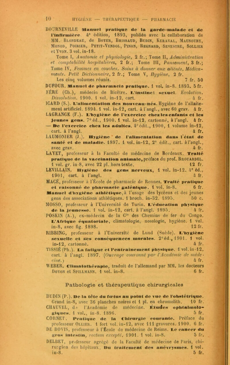 JO HYGIENE — THERAPEUTIQUE PHARMACIE B0URNEV1LLE Manuel pratique tic la garde-malade et de l'Infirmière. 4° édition, 1893, publiée avec la collaboration de MM. Blondeau, de Boyer, Brissaud, Budin, Keraval, Maunoury, Monod, Poirier, Petit-Vendol, Pinon, Regnard, Sevestre, Sollier et Yvon. 3 vol. in-18. Tome I, Anatomie et physiologie, 2 fr.; Tome II, Administration et comptabilité hospitalières, 2 fr.; Tome III, Pansement, 3 fr.; Tome IV, Femmes en couches. Soins à donner aux aliénés. Médica- ments. Petit Dictionnaire, 2 fr.; Tome V, Hygiène, 2 fr. Les cinq volumes réunis. 7 fr. 50 DUFOUR. Manuel de pliurmacie pratique. 1 vol. in-8. 1893. 5 fr. FÉRÉ (Cb.), médecin de Bicêlre. L'instinct sexuel. Évolution. Dissolution. 1900. 1 vol. in-12, cart. h fr. 1CARD (S.). L'alimentation des nouveau-nés. Hygiène de l’allaite- ment artificiel. 1894.1 vol. in-12, cart. à l’angl., avec 60 grav. h fr. LAGRANGE (F.). L'hygiène de l’exercice clic* les enfants et les Jeunes gens. 7°éd., 1900. 1 vol. in-12, cartonné, à l’angl. 4 fr. — De l’exercice chc* les adultes. 4eédit., 1900, 1 volume in-12, cart. à l’angl. 4 fr. LAUMONIER (J.). Hygiène de l'alimentation duns l’état de santé et de malutlic. 1897. 1 vol. in-12, 2e édit., cart. à l’angl., avec grav. 4 fr. LAYET, professeur à la Faculté de médecine de Bordeaux. Traité pratique de la vaccination animale, préface du prof. BiiouARDEL. 1 vol. gr. in-8, avec 22 pl. hors texte. 12 fr. LEV1LLAIN. Hygiène des gens nerveux, 1 vol. in-12. 4e éd., 1901, cart. à l’angl. 4 fr. MACÉ, professeur à l’École de pharmacie de Rennes. Traité pratique et raisonné de pharmacie galénique. 1 vol. in-8. 6 fr. Manuel d’hygiène athlétique, à l’usage des lycéens et des jeunes gens des associations athlétiques. 1 broch. in-32. 1895. 50 c. MOSSO, professeur à l’Université de Turin. L’éducation physique de la jeunesse. 1 vol. in-12, cart. à l’angl. 1895, 4 fr. POSKIN (A.), ex-médecin de la Cic des Chemins de fer du Congo. L'Afrique équatoriale, climatologie, nosologie, hygiène. 1 vol. in-8, avec fig. 1898. 12 fr. R1BBING, professeur à l’Université de Lund (Suède). L'hygiène sexuelle et scs conséquences morales. 2°éd.,1901. 1 vol. in-12, cartonné. 4 fr. T1SSIÊ (Ph.). La fatigue et l’entrainement physique. 1vol.in-12. cart. à l’angl. 1897. (Ouvrage couronné par l'Académie de méde- cine.) 4 fr. WEBER. Clîmntothérapie, traduit de l’allemand par MM. les docteurs Doyon et Spillmann. 1 vol. in-8. 6 fr. « Pathologie et thérapeutique chirurgicales BUDIN (P.). De la tète du fœtus au point de vue de l’obstétrique. Grand in-8, avec 36 planches noires et 1 pl. en chromolith. 10 fr. CHAUVEL, dj. l’Académie de médecine. Ktutlcs ophtalmolo- giques. 1 vol., in-8. 1896. 5 fr. CORNET. Pratique de la Chirurgie courante. Préface du professeur Ollier. 1 fort vol. in-12, avec 111 gravures. 1900. 6 fr. DE BOVIS, professeur à l'École de médecine de Reims. Le cancer du gros intestin, rectum excepté. 1901. 1 vol. in-8. 5 fr. DELBET, professeur agrégé de la Faculté de médecine de Paris, chi- rurgien des hôpitaux. Du traitement des anévrysmes. 1 vol. in-8. 5 fr.