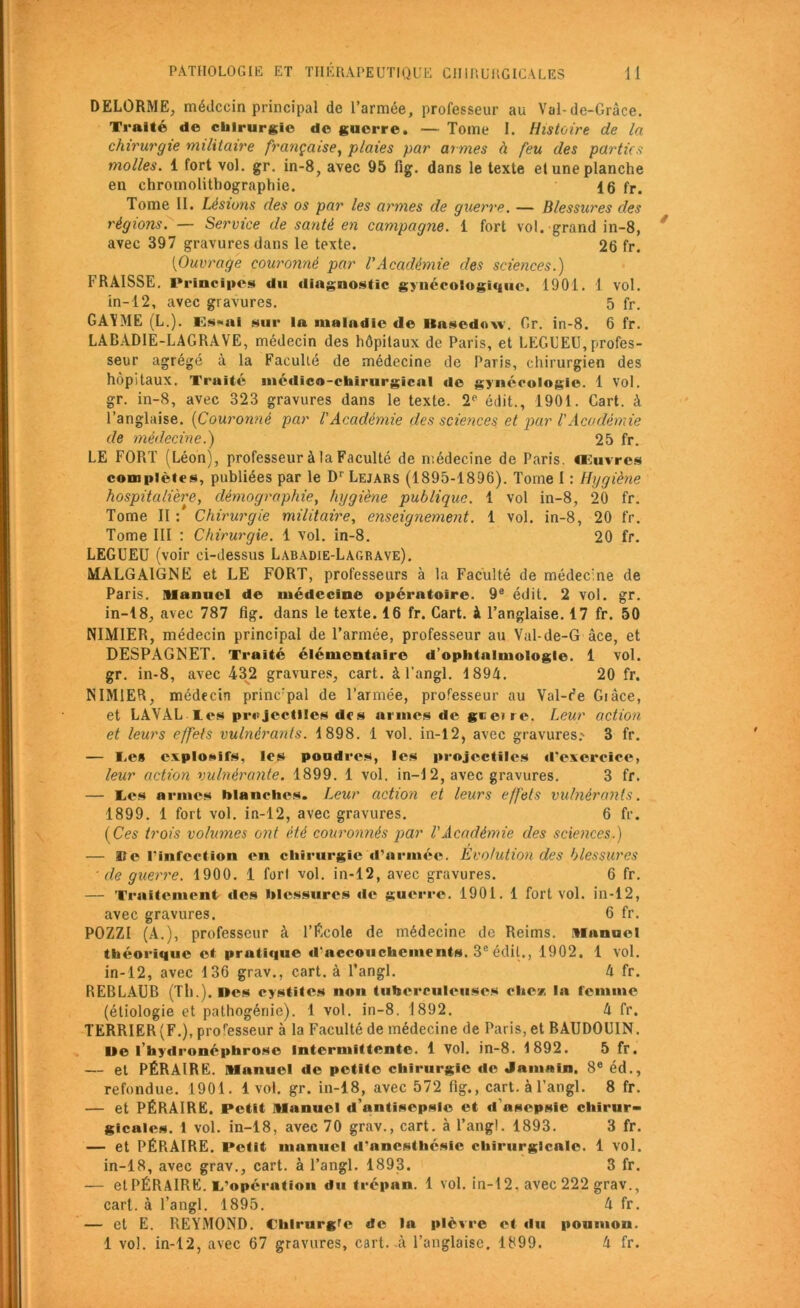 DELORME, médecin principal de l’armée, professeur au Val-de-Grâce. Traité do chirurgie d© guerre. — Tome I. Histoire de la chirurgie militaire française, plaies par armes à feu des parties molles. 1 fort vol. gr. in-8, avec 95 fig. dans le texte et une planche en chromolithographie. 16 fr. Tome II. Lésions des os par les armes de guerre. — Blessures des régions. — Service de santé en campagne. 1 fort vol. grand in-8, avec 397 gravures dans le texte. 26 fr. [Ouvrage couronné par VAcadémie des sciences.) FRA1SSE. Principes du diagnostic gynécologique. 1901. 1 vol. in-12, avec gravures. 5 fr. GAYME (L.). Es*ni sur la maladie de llasedow. Gr. in-8. 6 fr. LABADIE-LAGRAVE, médecin des hôpitaux de Paris, et LEGUEU, profes- seur agrégé à la Faculté de médecine de Paris, chirurgien des hôpitaux. Traité médico-chirurgical de gynécologie. 1 Vol. gr. in-8, avec 323 gravures dans le texte. 2P édit., 1901. Cart. à l’anglaise. (Couronné par l'Académie des sciences et par l'Académie LE FORT (Léon), professeur à la Faculté de médecine de Paris, œuvres complètes, publiées par le Dr Lejars (1895-1896). Tome I : Hygiène hospitalière, démographie, hygiène publique. 1 vol in-8, 20 fr. Tome II:* Chirurgie militaire, enseignement. 1 vol. in-8, 20 fr. LEGUEU (voir ci-dessus Labadie-Lagrave). MALGA1GNE et LE FORT, professeurs à la Faculté de médecine de Paris. Manuel de médecine opératoire. 9e édit. 2 vol. gr. in-18, avec 787 fig. dans le texte. 16 fr. Cart. à l’anglaise. 17 fr. 50 NIMIER, médecin principal de l’armée, professeur au Val-de-G âce, et DESPAGNET. Traité élémentaire d’ophtnluiologle. 1 vol. gr. in-8, avec 432 gravures, cart. à l’angl. 1894. 20 fr. NIMIER, médecin princ:pal de l’armée, professeur au Val-r'e Giàce, et LAVAL les projectiles des armes de geerre. Leur action et leurs effets vulnérants. 1898. 1 vol. in-12, avec gravures.' 3 fr. — le» explosifs, les poudres, les projectiles d’exercice, leur action vulnérante. 1899. 1 vol. in— 1 2, avec gravures. 3 fr. — les armes blanches. Leur action et leurs effets vulnérants. 1899. 1 fort vol. in-12, avec gravures. 6 fr. (Ces trois volumes ont été couronnés par l’Académie des sciences.) — Sîe l’infection en chirurgie d’armée. Evolution des blessures de guerre. 1900. 1 fort vol. in-12, avec gravures. 6 fr. — Traitement des blessures de guerre. 1901. 1 fort vol. in-12, avec gravures. 6 fr. POZZI (A.), professeur à l’Ecole de médecine de Reims. Manuel théorique et prutique d’accouchements. 3e éclit., 1902, 1 vol. in-12, avec 136 grav., cart. à l’angl. 4 fr. PiEBLAUB (Th.). Des cystites non tuberculeuses chez la femme (étiologie et pathogénie). 1 vol. in-8. 1892. 4 fr. TERRIER (F.), proresseur à la Faculté de médecine de Paris, et BAUDOUIN. Ile l’hydronéphrose Intermittente. 1 Vol. in-8. 1892. 5 fr. — et PÉRAIRE. Manuel de petite chirurgie de Jamnin. 8e éd., refondue. 1901. 1vol. gr. in-18, avec 572 fig., cart. à l’angl. 8 fr. — et PÉRAIRE. Petit Manuel d’antisepsie et d'asepsie chirur- gicales. 1 vol. in-18, avec 70 grav., cart. à l’angl. 1893. 3 fr. — et PÉRAIRE. Petit manuel d’anesthésie chirurglcnle. 1 vol. in-18, avec grav., cart. à l’angl. 1893. 3 fr. — et PÉRAIRE. l’opération du trépan. 1 vol. in-12. avec 222 grav., cart. à l’angl. 1895. 4 fr. — et E. REYMOND. Chtrurgre de la plèvre et du poumon. 1 vol. in-12, avec 67 gravures, cart.-à l’anglaise. 1899. 4 fr. de médecine.) 25 fr. Tome III : Chirurgie. 1 vol. in-8. 20 fr.