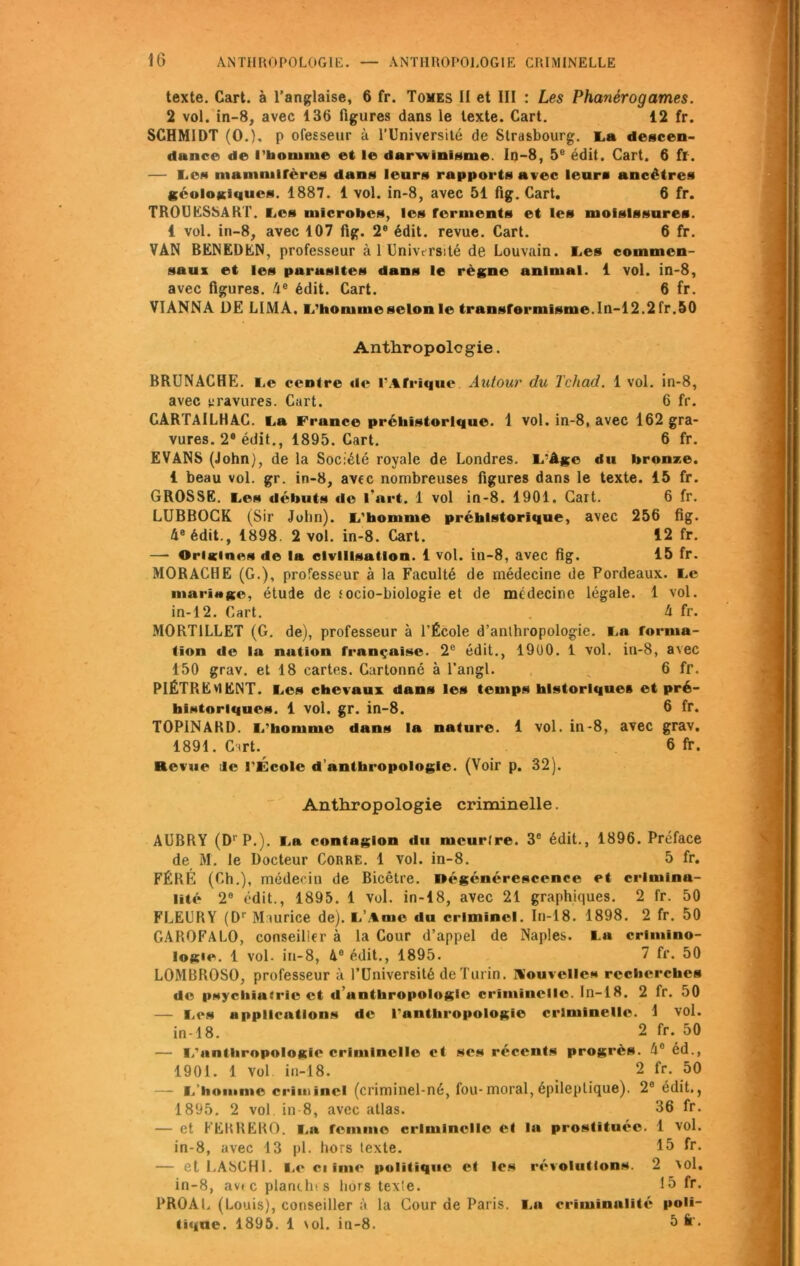 texte. Cart. à l’anglaise, 6 fr. Tomes II et III : Les Phanérogames. 2 vol. in-8, avec 136 figures dans le texte. Cart. 12 fr. SCHMIDT (O.), p ofesseur à l’Université de Strasbourg. La descen- dance de l’boniiue et le darwinisme. In-8, 5e édit. Cart. 6 fr. — Les mammifères dans leurs rapports avec leurs ancêtres géologiques. 1887. 1 vol. in-8, avec 51 fig. Cart. 6 fr. TROUESSART. Les microbes, les fèrments et les moisissures. 1 vol. in-8, avec 107 fig. 2e édit, revue. Cart. 6 fr. VAN BENEDEN, professeur à 1 Université de Louvain. Les commen- saux et les purasltes dans le règne animal. 1 vol. in-8, avec figures. 4e édit. Cart. 6 fr. VIANNA DE LIMA. L'homme selon le transformisme. In-12.2fr. 50 Anthropologie. BRUNACHE. Le centre «le l'Afrique Autour du Tchad. 1 vol. in-8, avec gravures. Cart. 6 fr. CARTAlLHAC. La France préhistorique. 1 vol. in-8, avec 162 gra- vures. 28 édit., 1895. Cart. 6 fr. EVANS (John), de la Société royale de Londres. L'Age du bronze, i beau vol. gr. in-8, avec nombreuses figures dans le texte. 15 fr. GROSSE. Les débuts «le l’art. 1 vol in-8. 1901. Cart. 6 fr. LUBBOCK (Sir John). L'homme préhistorique, avec 256 fig. 4e édit., 1898. 2 vol. in-8. Cart. 12 fr. — Oriicines de la civilisation. 1 vol. in-8, avec fig. 15 fr. MORACHE (G.), professeur à la Faculté de médecine de Pordeaux. Le mariage, étude de .< ocio-biologie et de médecine légale. 1 vol. in-12. Cart. 4 fr. M0RT1LLET (G. de), professeur à l’École d’anthropologie. La forma- tion de la nutum française. 2e édit., 19ü0. 1 vol. in-8, avec 150 grav. et 18 cartes. Cartonné à l’angl. _ 6 fr. PIÈTREMENT. Les chevaux dans les temps historiques et pré- historiques. 1 vol. gr. in-8. 6 fr. TOPINARD. L'homme dans la nature. 1 vol. in-8, avec grav. 1891. Ctrl. 6 fr. Revue Je l'École d’anthropologie. (Voir p. 32). Anthropologie criminelle. AUBRY (DrP.). La contagion du meurtre. 3e édit., 1896. Préface de M. le Docteur Corre. 1 vol. in-8. 5 fr. FÉRE (Ch.), médecin de Bicêtre. Régénérescence et crimina- lité 2e édit., 1895. 1 vol. in-18, avec 21 graphiques. 2 fr. 50 FLEURY (Dr Maurice de). L’Ame «lu criminel. In-18. 1898. 2 fr. 50 GAROFALO, conseiller à la Cour d’appel de Naples. La crimino- logie. 1 vol- in-8, 4° édit., 1895. 7 fr. 50 LOMBROSO, professeur à l’Université de Turin, nouvelles recherches de psychiatrie et «1 anthropologie criminelle. In-18. 2 fr. 50 — Les applications de l'anthropologie criminelle. 1 vol. in-18. 2 fr. 50 — L'anthropologie criminelle et ses récents progrès. 4e éd., 1901. 1 Vol in-18. 2 fr. 50 — i. homme crîitiînei (criminel-né, fou-moral,épileptique). 2e édit., 1895. 2 vol in-8, avec atlas. 36 fr. — et FERRERO. La femme criminelle et la prostituée. 1 vol. in-8, avec 13 pl. hors texte. 15 fr. — et l.ASCHI. Le ci ime politique et les révolutions. 2 'Ol. in-8, av« c planth* s hors texie. 15 fr. PROAL (Louis), conseiller à la Cour de Paris. La criminalité poii- tuiue. 1895. 1 \ol. in-8. 5 fr.