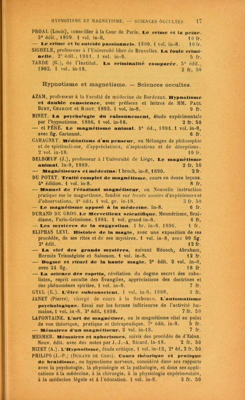 PROAL (Louis), conseiller à la Cour de Paris. Te crime et la peine. 3e édit., 1899. 1 vol. in-8. 10 fr. — I,e crime et le suicide passionnel*. 1900. 1 vol. in-8. 10 fr. SIGHELE, professeur à l’Université libre de Bruxelles. Ta foule crimi- nelle. 2e édit., 1901. 1 vol. in-8. 5 fr. TARDE (G.), de l'Institut. La criminalité comparée. 5e édit., 1902. 1 vol. in-18, 2 fr. 50 Hypnotisme et magnétisme. — Sciences occultes. « AZAM, professeur à la Faculté de médecine de Bordeaux. Hypnotisme et double conscience, avec préfaces et lettres de MM. Paul Bert, Charcot et Ribot. 1893. 1 vol. in-8. 9 fr. BINET. I.a psychologie du raisonnement, étude expérimentale par l’hypnotisme. 1886. 1 vol. in-18. 2 fr. 50 — et FÉRÉ. Le magnétisme animal. 4e éd., 1894.1 vol. in-8, avec fig. Cartonné. 6 fr. CAHAGNET. Méditations d’nn penseur, ou Mélanges de philosophie et de spiritualisme, d’appréciations, d’aspirations et de déceptions. 2 vol. in-18. 10 fr. DELRŒUF (J.), professeur à l’Université de Liège. Te magnétisme animal. In-8, 1889. 2 fr. 50 — Magnétiseurs et médecins: 1 broch. in-8, 1890. 2 fr. DU POTET. Traité complet de magnétisme, cours en douze leçons. 4e édition. 1 vol. in-8. 8 fr. — Manuel de l’étudiant magnétiseur, ou Nouvelle instruction pratique sur le magnétisme, fondée sur trente années d’expériences et d’observations. 4e édit. 1 vol. gr. in-18. 3 fr. 50 — Le magnétisme opposé à la médecine. In-8. 6 fr. DURAND DE GROS, i.e Merveilleux scientifique. Mesmérisme, Rrai- disme, Fario-Grimisme. 1894. 1 vol. grand in-8. 6 fr. — Les mystères de la suggestion. 1 br. in-8. 1896. 1 fr. ELIPHAS LEVI. Histoire de la magic, avec une exposition de ses procédés, de ses rites et de ses mystères. 1 vol. in-8, avec 90 fig. 2e édit. 12 fr. — Ta clef des grands mystères, suivant Hénoch, Abraham, Hermès Trismégiste et Salomon. 1 vol. in-8. 12 fr. — Dogme et rituel de la haute magie. 2* édit. 2 vol. in-8, avec 24 fig. 18 fr. — Ta science «les esprits, révélation du dogme secret des caba- listes, esprit occulte des Évangiles, appréciations des doctrines et des phénomènes spirites. 1 vol. in-8. 7 fr. GYEL (E.). T’être subconscient. 1 vol. in-8. 1898. 4 fr. JANET (Pierre), chargé de cours à la Sorbonne. T’automaüsme psychologique. Essai sur les formes inférieures de l’activité hu- maine. 1 vol. in-8. 3e édit. 1898. 7 fr. 50 LAFONTAINE. T’art de magnétiser, ou le magnétisme vital au point de vue théorique, pratique et thérapeutique. 7e édit. in-8. 5 fr. — Mémoires d'un magnétiseur. 2 vol. in-18. 7 fr. MESMER. Mémoires et aphorismes, suivis des procédés de d’Eslon. Nouv. édit, avec des notes par J.-J.-A. Ricard. In-18. 2 fr. 50 NIZET (A.). L'Hypnotisme, étude critique. 1 vol. in-12, 2e éd. 2 fr. 50 PHILIPS (J.-P.) (Durand DE Gros). Cours théorique et pratique de braidisme, ou hypnotisme nerveux, considéré dans ses rapports avec la psychologie, la physiologie et la pathologie, et dans ses appli- cations à la médecine, à la chirurgie, à la physiologie expérimentale, à la médecine légale et à l’éducation. 1 vol. in-8. 3 fr. 50