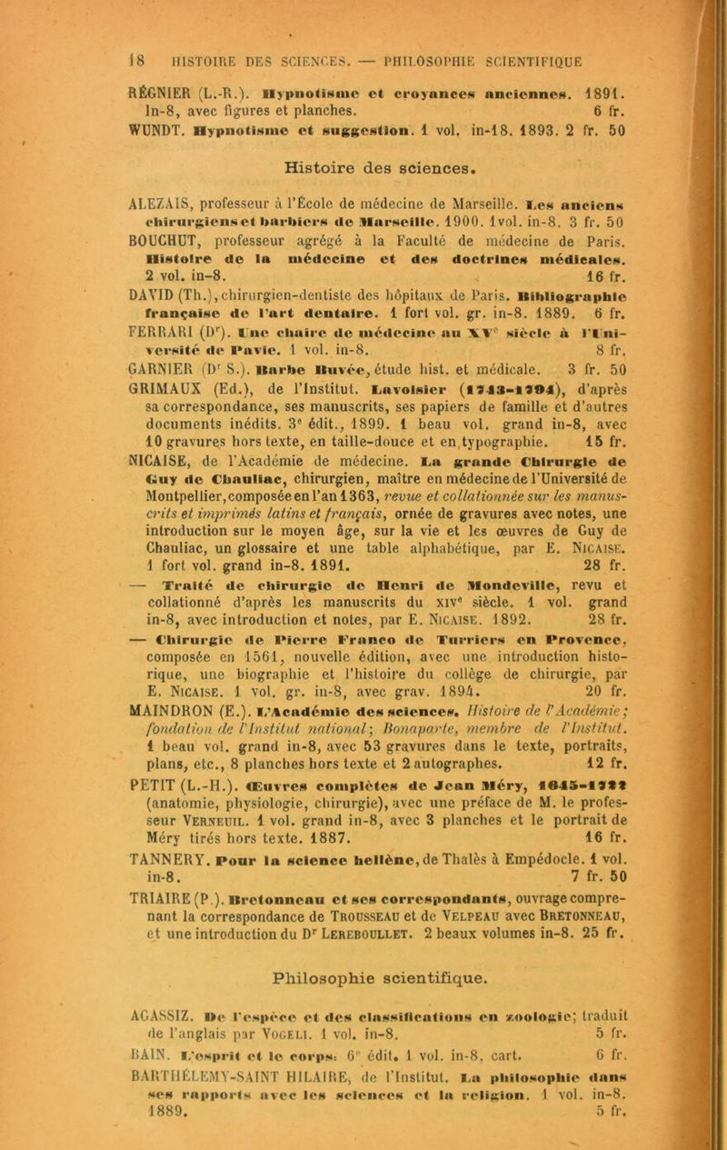 RÉGNIER (L.-R.). Hypnotisme et croyances anciennes. 1891. ln-8, avec figures et planches. 6 fr. WUNDT. Hypnotisme et suggestion. 1 vol. in-18. 4893. 2 fr. 50 Histoire des sciences. ALEZÀIS, professeur à l’École de médecine de Marseille. Les anciens chirurgiens et barbiers de .Marseille. 1900. 1vol. in-8. 3 fr. 50 BOUCHUT, professeur agrégé à la Faculté de médecine de Paris. Histoire de la médecine et des doctrines médicales. 2 vol. in-8. % 16 fr. DAVID (Th.),chirurgien-dentiste des hôpitaux de Paris. Bibliographie française de Part dentaire. 1 fort vol. gr. in-8. 1889. 6 fr. FERRARI (Dr). lue chaire de médecine au XVe siècle à lT'ni- versité de Pavie. 1 vol. in-8. 8 fr. GARNIER (Dr S.). Barbe Buvée, étude hist. et médicale. 3 fr. 50 GRIMAUX (Ed.), de l’Institut. Lavoisier (1943-1994), d’après sa correspondance, ses manuscrits, ses papiers de famille et d’autres documents inédits. 3° édit., 1899. 1 beau vol. grand in-8, avec 10 gravures hors texte, en taille-douce et en,typographie. 15 fr. NICAISE, de l’Académie de médecine. La grande Chirurgie de Guy de Cbauliac, chirurgien, maître en médecine de l’Université de Montpellier,composée en l’an 1363, revue et collationnée sur les manus- crits et imprimés latins et français, ornée de gravures avec notes, une introduction sur le moyen âge, sur la vie et les œuvres de Guy de Chauliac, un glossaire et une table alphabétique, par E. Nicaise. 1 fort vol. grand in-8. 1891. 28 fr. — Traité de chirurgie de Henri de Mondevillc, revu et collationné d’après les manuscrits du xive siècle. 1 vol. grand in-8, avec introduction et notes, par E. Nicaise. 1892. 28 fr. — Chirurgie de Pierre Franco de Turriers en Provence, composée en 1561, nouvelle édition, avec une introduction histo- rique, une biographie et l’histoire du collège de chirurgie, par E. Nicaise. 1 vol. gr. in-8, avec grav. 1894. 20 fr. MAINDRON (E.). L’Académie des science?. Histoire de l’Académie; fondation de l'Institut national; Bonaparte, membre de l'Institut. 1 beau vol. grand in-8, avec 53 gravures dans le texte, portraits, plans, etc., 8 planches hors texte et 2 autographes. 12 fr. PETIT (L.-H.). Œuvres complètes de Jean Méry, 1645-1999 (anatomie, physiologie, chirurgie), avec une préface de M. le profes- seur Verneuil. 1 vol. grand in-8, avec 3 planches et le portrait de Méry tirés hors texte. 1887. 16 fr. TANNERY. Pour la science hellène, de Thalès à Empédocle. 1 vol. in-8. 7 fr. 50 TRIAIRE (P ). Bretonneau et ses correspondants, ouvrage compre- nant la correspondance de Trousseau et de Velpeau avec Bretonneau, et une introduction du Dr Lereboullet. 2 beaux volumes in-8. 25 fr. Philosophie scientifique. AGASSIZ. De l’espèce et des classifications en zoologie; traduit de l’anglais par Vogeli. 1 vol. in-8. 5 fr. BAIN. L'esprit et le corps: 6 édit. 1 vol. in-8, cart. 6 fr. BARTIIÉLEMY-SAINT HILAIRE, de l'Institut. La philosophie dans ses rapports avec les sciences et la religion. 1 vol. in-8. 1889. 5 fr.