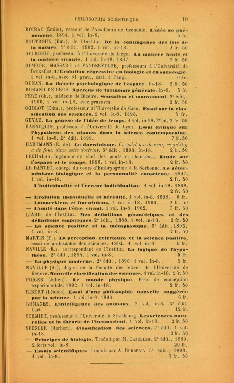 PHILOSOPHIE SCIENTIFIQUE * 1$ BOIRAC (Émile), recteur de l’Académie de Grenoble. L'idée de phé- nomène. 1894. 1 vol. in-8, 5 fr. BOUTROUX (Em.), de l’Institut. I»e la contingence des lois de la nature. 4e édit., 1902. 1 vol. in-18. 2 fr. 50 DELBÜEUF, professeur à l’Université de Liège. La matière brute et la matière vivante. 1 vol. in-18. 1887. 2 fr. 50 DEMOOR, MASSART et VANDERVELDE, professeurs à l’Université de Bruxelles. (/Évolution régressive en biologie et en sociologie. 1 vol. in-8, avec 81 grav., cart. à l’angl. 6 fr. Dl'NAN. La théorie psychologique de l’espace. In-18. 2 fr. 50 DURAND DE GROS. Aperçus de taxinomie générale. In-8. 5 fr. FÉRÉ (Ch.), médecin de Bicêtre. Sensation et mouvement. 2e édit., 1900. 1 vol. in-18, avec gravures. 2 fr. 50 GOBLOT (Edm.), professeur à l’Université de ,Caen, essai sur la clas- sïlication des sciences. 1 vol. in-8. 1898. 5 fr. GUY AU. La genèse de l’idée de temps. 1 vol. in-18.2eéd. 2 fr. 50 HANNEQUIN, professeur à l’Univers'té de Lyon, essai critique sur l’hypothèse des atomes dans la science contemporaine. 1 vol. in-8. 2° édit. 1899. 7 fr. 50 HARTMANN (E. de). Le darwinisme. Ce qu’il y a de vrai, ce qu’il y a de faux dans cette doctrine. 6° édit , 1898. In-18. 2 fr. 50 LECHALAS, ingénieur en chef des ponts et chaussées, étude sur l’espace et le temps. 1896. 1 vol. in-18. 2 fr. 50 LE DANTEC, chargé du cours d’Embryogénie à la Sorbonne. Le déter- minisme biologique et la personnalité consciente. 1897. 1 vol. in-18. 2 fr. 50 — L’individualité et l’erreur individualiste. 1 vol. in-18. 1898. 2 fr. 50 — évolution individuelle et hérédité. 1 vol. in-8. 1898. 6 fr. — Lamarckiens et Darwiniens. 1 vol. in-18. 1900. 2 fr. 50 — L'unité dans l'étre vivant. 1 vol. in-8. 1902. 7 fr. 50 LIARD, de l’Institut. Kes définitions géométriques et des définitions empiriques. 2e édit., 1888. 1 vol. in-18. 2 fr. 50 — La science positive et la métaphysique. 3° édit., 1893. 1 vol. in-8. 7 fr. 50 MARTIN (F.). La perception extérieure et la science positive, essai de philosophie des sciences. 1894. 1 vol. in-8. 5 fr. NAYILLE (E.), correspondant de l’Institut. La logique de l’hypo- thèse. 2e édit., 1894. 1 vol. in-8. 5 fr. — La physique moderne. 2e édit., 1890. 1 vol. in-8. 5 fr. NAVILLE (A.), doyen de la Faculté des lettres de l’Université de Genève, nouvelle classification des sciences. 1 vol. ir.-l 8. 2 fr. 50 PIOGER (Julien). Le monde physique. Essai de conception expérimentale. 1892. 1 vol. in-18. 2 fr. 50 RIBEKT (Léonce). Essai d’une philosophie nouvelle suggérée par la science. 1 vol. in-8. 1898. 6 fr. ROMANES. L’intelligence des animaux. 2 vol. in-8. 3e édit. Cart. 12-fr. SCHMIDT, professeur à l’Université de Strasbourg. Les sciences natu- relles et la théorie de l’Inconscient. 1 vol. in-18. 2 fr. 50 SPENCER (Herbert). Classlflcatlon des sciences, 7e édit. 1 vol. in-18. 2 fr. 50 — Principes de biologie. Traduit par M. Cazelles. 2e édit., 1889. 2 forts vol. in-8. 20 fr. — Essais scientifiques. Traduit par A. Birdeau. 3° édit., 1898.