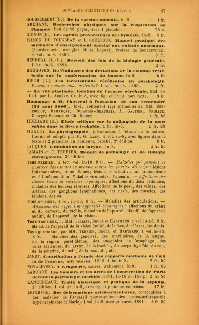 GOLDSGHMIDT (D.). ,tt vaccine animale, ln-8. 1 fr, GRÉHANT. Recherches physiques sur la respiration de l’homme. In-8 de 46 pages, avec 1 planche. 75 c. GUINON (G.). Les agents provocateurs de l'hystérie. In-8. 8 fr. HAMON DU FOUGERAY et L. GOUETOUX. Manuel pratique des méthodes d’enseignement spécial aux enfants anormaux. (Sourds-muets, aveugles, idiots, bègues). Préface de Bourneville. 1 vol. in-8. 1890. 5 fr. HERRERA (A.-L.). Recueil des lois de ia biologie générale. 1 br. in-8. 1898. 2 fr. HIRIGOYEN. De l’iniluence des déviations de la colonne verté- brale sur la conformation du bassin. In-8. 4 fr. HIRTH (G.), tes localisations cérébrales en psychologie. Pourquoi sommes-nous distraits? 1 vol. in-18. 1895. 2 fr. — ta vue plastique, fonction de l’écorce cérébrale, trad. de l’ail, par L. Arréat. Gr. in-8, avec fig. et 34 pl. hors texte. 8 fr. Hommage à M. Clicvreul à l’occasion de son centenaire (31 août 1880). In-4, contenant sept mémoires de MM. Ber- thelot, Demarçay, Dujardin - Beaumetz, A. Gautier, Grimaux, Georges Pouchet et Ch. Richet. 1 fr. 50 HUCHÂRD (H.). Étude critique sur la pathogénie de la mort subite dans la lièvre typhoïde. 1 br. in-8. 1 fr. 25 HUXLEY, ta physiographlc, introduction à l’étude de la nature, traduit et adapté par M. G. Lamy. 1 vol. in-8, avec figures dans le texte et 2 planches en couleurs, broché. 2e édition. 8 fr. JACQUES, t’intubation du larynx. In-8. 2 fr. 50 JAMAIN et F. TERRIER. Manuel de pathologie et de clinique chirurgicales. 3e édition. Tome premier. 1 fort vol. in-18. 8 fr. — Maladies qui peuvent se montrer dans toutes ou presque toutes les parties du corps : lésions inflammatoires, traumatiques; lésions consécutives au traumatisme ou à l’inflammation. Maladies virulentes. Tumeurs. —Affections des divers tissus et systèmes organiques. Affections du tissu cellulaire, maladies des bourses séreuses. Affections de la peau, des veines, des artères, des ganglions lymphatiques, des nerfs, des muscles, des tendons, des os. Tome deuxième. 1 vol. in-18. 8 fr. — Maladies des articulations. — Affections des régions et appareils organiques : affections du crâne et du cerveau, du rachis, maladies de l’appareil olfactif, de l’appareil auditif, de l’appareil de la vision. Tome troisième, p. MM. Terrier, Broca et Hartmann. 1 vol. in-18. 8 fr. Malad. de l’appareil de la vision (suite), de la face, des lèvres, des dents. Tome quatrième, par MM. Terrier, Broca et Hartmann. 1 vol. in-18. 8 fr. — Maladies des gencives, des maxillaires, de la langue, de la région parotidienne, des amygdales, de l’œsophage, des voies aériennes, du larynx, de la trachée, du corps thyroïde, du cou, de la poitrine, du sein, de la mamelle, etc. JANOT. Contribution à l’étude des rapports morbides de l’œil et de l’utérus, œil utérin. 1892. 1 br. in-8. 2 fr. 50 KOVALEVSKY. L’ivrognerie, causes, traitement. In-8. 1 fr. 50 LABORDE. Les hommes et les actes de l’insurrection do Paris devant la psychologie morbide. 1871. In-18 de 150 p. 2 fr. 50 LANGEREAUX. Traité historique et pratique de la syphilis. 2e 'édition. 1 vol. gr. in-8, avec fig. et planches coloriées. 17 fr. LEFEBVRE, «es déformations ostéo-articulaires, consécutives à des maladies de l’appareil pleuro-pulmonaire (ostéo-arthropathie hypertrophiante de Marie). 1 vol. in-8, avec gravures. 1891. 4 fr. 50