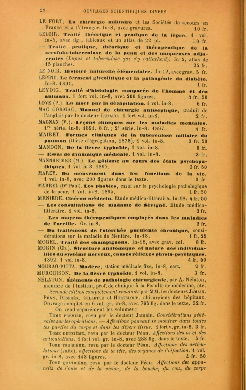 LE FORT. La chirurgie militaire et les Sociétés de secours en France et à l'étranger. In-8, avec gravures. 10 fr. LELOIR. Traité théorique et pratique do la lèpre. 1 vol. in-4, avec fig., tableaux et un atlas de 22 pi. ^0 fr. — Traité pratique, théorique et thérapeutique de la scrorulo-tubcrculosc de la peau et des muqueuses adja- centes (Lupus et tuberculose qui s’y rattachent). In 4, atlas de 15 planches. 25 fr. LE NOIR. Histoire naturelle élémentaire. In-12, aveegrav. 5 fr. LÉPINE. Le ferment glycolitique et la pathogénie du diabète. In-8. 1891. 1 fr> LEYDIG. Truité d'histologie comparée do l'homme et des animaux. 1 fort vol. in-8, avec 200 figures. 4 fr. 50 LOYE (P.). La mort par la décapitation. 1 vol. in-8. 6 fr. MAC CORMAC. Alanuel de chirurgie untiseptique, traduit de l’anglais par le docteur Lutaud. 1 fort vol. in-8. 2 fr. MAGNAN (V.). Leçons cliniques sur les maladies mentales. lre série. In-8. 1891, 8 fr. ; 2e série, ln-8. 1897. h fr. MAIRET. Formes cliniques de la tuberculose miliaire du poumon (thèse d’agrégation, 1878). 1 vol. iu-8. 3 fr. 50 MANDON. De la fièvre typhoïde, 1 vol. in-8. 6 fr. — Essai de dynamique médicale. 1 vol. in-8. 3 fr. MANN1IEIMER (M.). Le giltismc au cours des états psychopa- thiques. 1 vol. in-8. 1897. 3 fr. 50 MAREY. Du mouvement dans les fonctions de la vie. 1 vol. in-8, avec 200 figures dans le texte. 3 fr. MARREL (Dr Paul). Les phobies, essai sur la psychologie pathologique de la peur. 1 vol. in-8. 1895. 1 fr. 50 MENIÈRE. Cicéron médecin. Étude médico-littéraire. In-18. 4fr. 50 — Les consultations de madame do Sévigné. Etude médico- littéraire. 1 vol. in-8. 3 fr. — Les moyens thérapeutiques employés dans les maladies de l’oreille. Gr. in-8. 2 fr. — Du traitement de l'otorrhée purulente chronique, consi- dérations sur la maladie de Menière. In-18. 1 fr. 25 MOREL. Traité des champignons. In-18, avec grav. col. 8 fr. MORIN (Ch.). Structure anatomique et nature des individua- lités du système nerveux, causes réflexes physlo-psychiques. 1892. 1 vol. in-8. 4 fr. 50 M0URA0-P1TTA. madère, station médicale fixe. In-8, cart. 2 fr. MURCHISON. De la Qèvre typhoïde. 1 vol. in-8. 3 fr. NÉLATON. Éléments de pathologie chirurgicale, par A. Nélaton, membre de l’Institut, prof.de clinique à la Faculté de médecine, etc. Seconde édition complètement remaniée par M M. les docteurs Jamain. Péan, Després, Gillette et Horteloup, chirurgiens des hôpitaux. Ouvrage complet en 6 vol. gr. in-8, avec 795 fig. dans le texte. 32 fr. On vend séparément les volumes : Tome premier, revu par le docteur Jamain. Considérations géné- rales sur les opérations. — Affections pouvant se montrer dans toutes les parties du corps et dans les divers tissus. 1 fort v. gr. in-8. 3 fr. Tome deuxième, revu par le docteur Péan. Affections des os et des articulations. 1 fort vol. gr. in-8, avec 288 fig. dans le texte. 5 fr. Tome troisième, revu par le docteur Péan. Affrétions des articu- lations (suite), affections de la tête, des organes de l'olfaction. 1 vol. gr. in-8, avec 148 figures. h fr. 50 Tome quatrième, revu par le docteur Péan. Affections des appa- reils de l'ouïe et de la vision, de la bouche, du cou, du corps