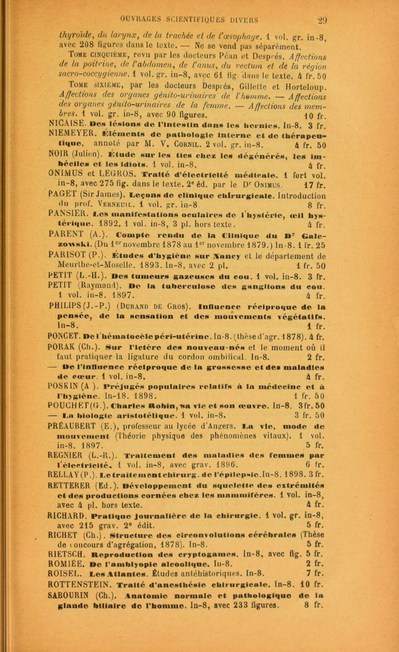 thyroïde, du larynx, de la trachée et de l’œsophage. 1 vol. gr. in-8. avec 208 figures dans le texte. — Ne se vend pas séparément. Tome cinquième, revu par les docteurs Péan et Desp.és. Affections de la poitrine, de l'abdomen, de l'anus, du rectum et de la région sacro-coccygienne. 1 vol. gr. in-8, avec 61 fig dans le texte. 4 fr. 50 Tome sixième, par les docteurs Despiés, Gillette et Horteloup. Affections des organes génito-urinaires de l'homme. — Affections des organes génito-urinaires de la femme. — A ffections des mem- bres. 1 vol. gr. in-8, avec 90 figures. 10 fr. NICAISE. Mes lésion* de l’Intestin dans les hernies. In-8. 3 fr. N1EMEY ER. Éléments de pathologie interne et de thérapeu- tique, annoté par M. V. Cornil. 2 vol. gr. in-8. 4 fr. 50 NOIR (Julien). Étude sur les tics chez les dégénérés, les im- béciles et les idiots. 1 vol. in-8. 4 fr. ON1MUS et LEGROS. Traité d’électricité médicale. 1 fort vol. in-8, avec 275 fig. dans le texte. 2e éd. par le Dr Onimus. 17 fr. PAGE T (SirJatnes). Leçons de clinique chirurgicale. Introduction du prof. Verneuil. 1 vol. gr. in-8 8 fr. PANSIER. Tes manifestations oculaires de I hystérie, œil hys- térique. 1892. 1 vol. in-8, 3 pl. hors texte. 4 fr. PARENT (A.). Compte rendu de la Clinique du Dr Galc- zowski. (Du 1ernovembre 1878 au 1er novembre 1879.) In-8. 1 fr. 25 PARISOT (P.). Études d'hygiène sur H'ancy et le département de Meurthe-et-Moselle. 1893. In-8, avec 2 pl. 1 fr. 50 PETIT (L.-H.). Des tumeurs gazeuses du cou. 1 vol. in-8. 3 fr. PEUT (Raymond). De la tuberculose des ganglions du cou. 1 vol. in-8. 1897. 4 fr. PHILIPS (J.-P.) (Durand DE Gros). Influence réciproque de la pensée, de la sensation et des mouvements végétatifs. In-8. 1 fr. PONCET. Del héinatocèlepéri-utérinc.In-8. (thèsed’agr. 1878). 4 fr. PORAK (Ch.). Sur l’ictère des nouveuu-nés et le moment où il faut pratiquer la ligature du cordon ombilical In-8. 2 fr. — De l’influence réciproque de la grossesse et des maladies de cœur. 1 vol. in-8. 4 fr. POSK1N (A ). Préjugés populaires relatifs à la médecine et à l’hygiène. In-18. 1898. 1 fr. 50 POUCH ET(G.). Charles Robin,v»a vie et son œuvre. In-8. 3fr. 50 — I.a biologie aristotélique. 1 vol. in-8. 3 fr. 50 PRÉAUBERT (E.), professeur au lycée d’Angers, f.a vie, mode île mouvement (Théorie physique des phénomènes vitaux). 1 vol. in-8. 1897. 5 fr. REGNIER (L.-R.). Traitement des maladies des femmes par l’électricité. 1 vol. in-8, avec grav. 1896. 6 fr. RELLAY(P.). Te traitementchirurg. de l’épilep*dc.In-8. 1898. 3 fr. REITERER (Ed.). Développement du squelette des extrémités et des productions cornées chez les mammifères. 1 Vol. in-8, avec 4 pl. hors texte. 4 fr. RICHARD. Pratique Journalière de la chirurgie. 1 vol. gr. in-8, avec 215 grav. 2e édit. 5 fr. RICHET (Ch.). Structure des circonvolutions cérébrales (Thèse de concours d’agrégation, 1878). In-8. 5 fr. R1ETSCH. Reproduction des cryptogames, ln-8, avec fig. 5 fr. ROM1ÉE. De l'amblyopie alcoolique. In-8. 2 fr. ROISEL. Tes Atlantes. Études antéhistoriques. In-8. 7 fr. ROTTENSTEIN. Traité d'anesthésie chirurgicale. In-8. 10 fr. SABOCRIN (Ch.). Anatomie normale et pathologique de la glande biliaire de l'homme. In-8, avec 233 figures. 8 fr.