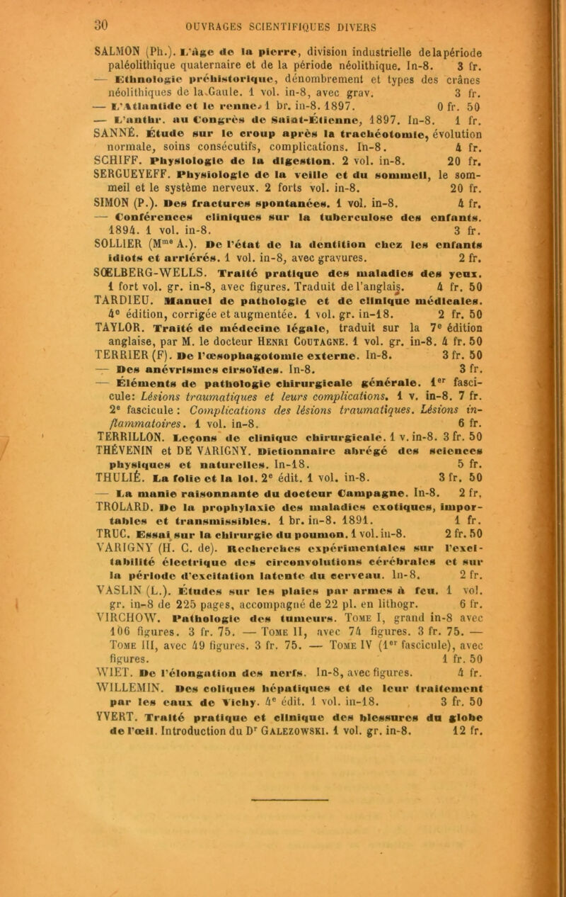 SÀLMON (Ph.). L'Age do la pierre, division industrielle de la période paléolithique quaternaire et de la période néolithique. In-8. 3 fr. — Ethnologie préhistorique, dénombrement et types des crânes néolithiques de la.Gaule. 1 vol. in-8, avec grav. 3 fr. — L'Atlantide et le renne.» 1 br. in-8. 1897. 0 fr. 50 — L’anthr. au Congrès de Suiat-Étiennc, 1897. In-8. 1 fr. SANNÉ. Étude sur le croup après la trachéotomie, évolution normale, soins consécutifs, complications. In-8. 4 fr. SCHIFF. Physiologie de la digestion. 2 vol. in-8. 20 fr. SERGUEYEFF. Physiologie de la veille et du sommeil, le som- meil et le système nerveux. 2 forts vol. in-8. 20 fr. SIMON (P.). Des fractures spontanées. 1 vol. in-8. 4 fr. — Conférences cliniques sur la tuberculose des enfants. 1894. 1 vol. in-8. 3 fr. SOLLIER (Mme A.). De rétat de la dentition chez les enfants idiots et arriérés. 1 vol. in-8, avec gravures. 2 fr. SOELBERG-WELLS. Traité pratique des maladies des yeux. 1 fort vol. gr. in-8, avec figures. Traduit del’anglaij. 4 fr. 50 TARDIEU. Manuel de pathologie et de clinique médicales. 4° édition, corrigée et augmentée. 1 vol. gr. in-18. 2 fr. 50 TAYLOR. Traité de médecine légale, traduit sur la 7e édition anglaise, par M. le docteur Henri Coutagne. 1 vol. gr. in-8. 4 fr. 50 TERRIER (F). De l’œsophagotomie externe. In-8. 3 fr. 50 — Des anévrismes cirsoüdes. In-8. 3 fr. — Éléments de pathologie chirurgicale générale. 1er fasci- cule: Lésions traumatiques et leurs complications. 1 v. in-8. 7 fr. 2e fascicule : Complications des lésions traumatiques. Lésions in- flammatoires. 1 vol. in-8. 6 fr. TERRILLON. Leçons de clinique chirurgicale. 1 v. in-8. 3 fr. 50 THÉVEN1N et DE VARIGNY. Dictionnaire abrégé des sciences physiques et naturelles. In-18. 5 fr. THULIÊ. La folie et la loi. 2e édit. 1 vol. in-8. 3 fr. 50 — La manie raisonnante du docteur Campagne. In-8. 2 fr, TROLARD. De la prophylaxie des maladies exotiques, impor- tables et transmissibles. 1 br. in-8. 1891. 1 fr. TRUC. Essai sur la chirurgie du poumon. 1 vol. in-8. 2 fr. 50 YARIGNYr (H. C. de). Recherches expérimentales sur l’exci- tabilité électrique des circonvolutions cérébrales et sur la période d'excitation latente du cerveau. In-8, 2 fr. YASL1N (L.). Études sur les plaies par armes A feu. 1 vol. gr. in-8 de 225 pages, accompagné de 22 pl. en lithogr. 6 fr. YIRCHOW. Pathologie des tumeurs. Tome I, grand in-8 avec 106 figures. 3 fr. 75. — Tome II, avec 74 figures. 3 fr. 75. — Tome III, avec 49 figures. 3 fr. 75. — Tome IV (1er fascicule), avec figures. 1 fr. 50 W1ET. De l’élongation des nerfs. In-8, avec figures. 4 fr. WILLEMIN. Des coliques hépatiques et de leur traitement par les eaux de Vichy. 4e édit. 1 vol. in-18. 3 fr. 50 YVERT. Traité pratique et clinique des blessures du globe de l’œil. Introduction du Dr Galezowski. 1 vol. gr. in-8. 12 fr.