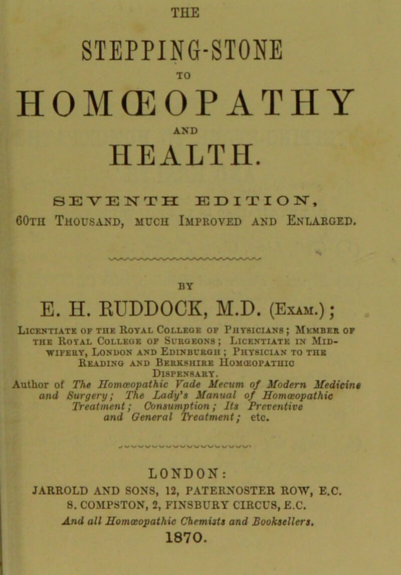 STEPPING-STONE TO HOMCEOPATHY AND HEALTH. SEVENTH EDITION, 60th Thousand, much Improved and Enlarged. by E. H. BUDDOCK, M.D. (Exam.) ; Licentiate op the Royal College op Physicians ; Member op the Royal College op Surgeons ; Licentiate in Mid- wifery, London and Edinburgh ; Physician to the Reading and Berkshire IIomibopatuic Dispensary. Author of The Homoeopathic Fade Mecum of Modern Medicine and Surgery; The Lady’s Manual of Homoeopathic Treatment; Consumption; Its Preventive and General Treatment; etc. LONDON: JARROLD AND SONS, 12, PATERNOSTER ROW, E.C. S. COMPSTON, 2, FINSBURY CIRCUS, E.C. And all Homoeopathic Chemists and Booksellers. 1870.