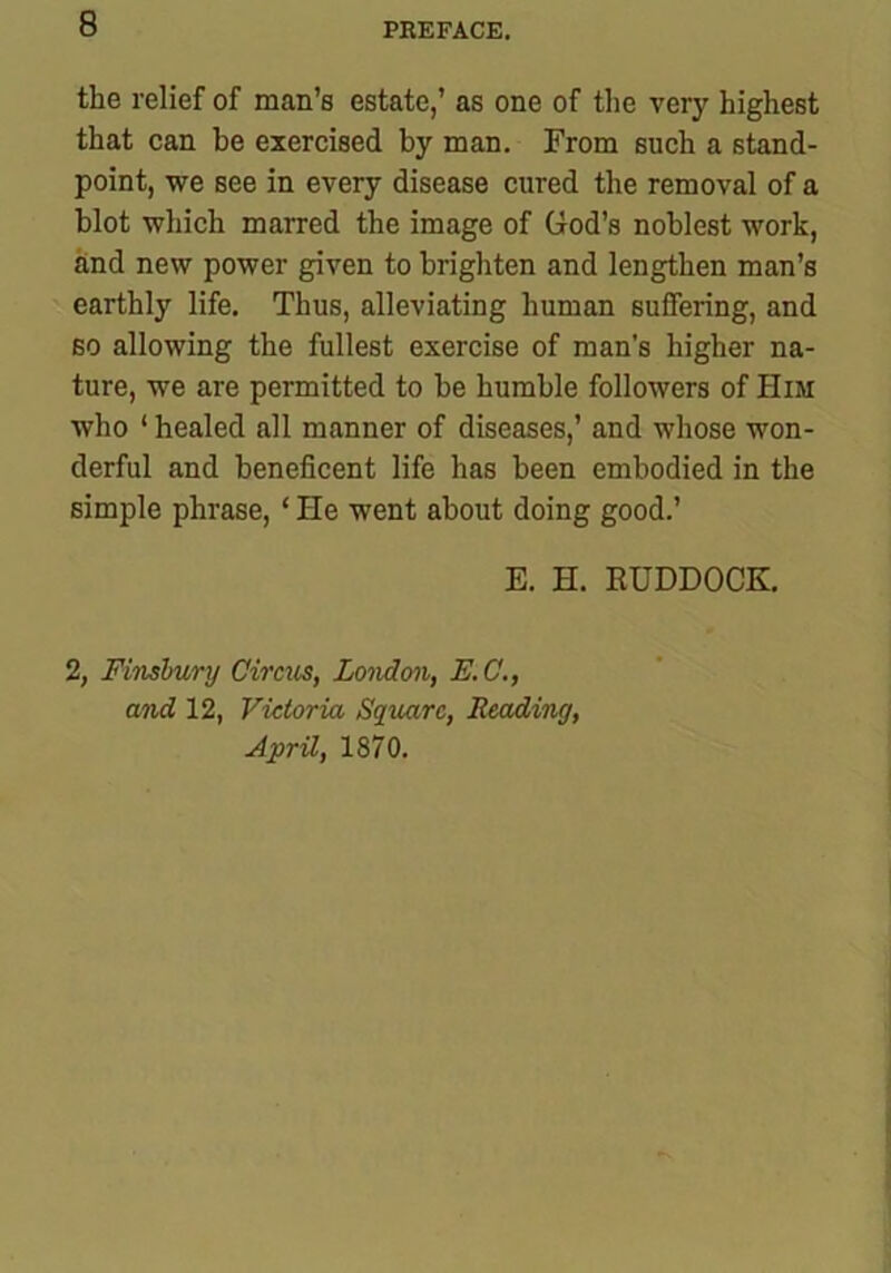 the relief of man’s estate,’ as one of the very highest that can be exercised by man. From such a stand- point, we see in every disease cured the removal of a blot which marred the image of God’s noblest work, and new power given to brighten and lengthen man’s earthly life. Thus, alleviating human suffering, and so allowing the fullest exercise of man’s higher na- ture, we are permitted to be humble followers of Him who * healed all manner of diseases,’ and whose won- derful and beneficent life has been embodied in the simple phrase, ‘ He went about doing good.’ E. H. EUDDOCK. 2, Finsbury Circus, London, E.C., and 12, Victoria Square, Reading, April, 1870.