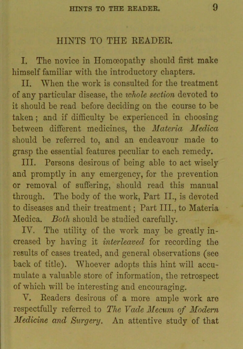 HINTS TO THE READER. I. The novice in Homoeopathy should first make himself familiar with the introductory chapters. II. When the work is consulted for the treatment of any particular disease, the whole section devoted to it should be read before deciding on the course to be taken; and if difficulty be experienced in choosing between different medicines, the Materia Meclica should be referred to, and an endeavour made to grasp the essential features peculiar to each remedy. III. Persons desirous of being able to act wisely and promptly in any emergency, for the prevention or removal of suffering, should read this manual through. The body of the work, Part II., is devoted to diseases and their treatment; Part III., to Materia Medica. Both should be studied carefully. IY. The utility of the work may be greatly in- creased by having it interleaved for recording the results of cases treated, and general observations (see back of title). Whoever adopts this hint will accu- mulate a valuable store of information, the retrospect of which will be interesting and encouraging. V. Readers desirous of a more ample work are respectfully referred to The Vade Mecum of Modem Medicine and Surgery. An attentive study of that