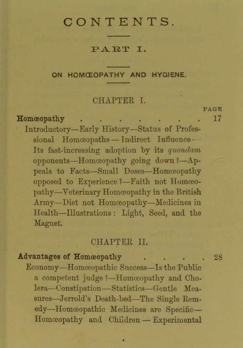 CONTENTS. PART I. ON HOMOEOPATHY AND HYGIENE. CHAPTER I. PAGE Homoeopathy 17 Introductory—Early History—Status of Profes- sional Homoeopaths — Indirect Influence - - Its fast-increasing adoption by its quondam opponents—Homoeopathy going down?—Ap- peals to Facts—Small Doses—Homoeopathy opposed to Experience ?—Faith not Homoeo- pathy—Veterinary Homoeopathy in the British Army—Diet not Homoeopathy—Medicines in Health—Illustrations: Light, Seed, and the Magnet. CHAPTER II. Advantages of Homoeopathy . . . .28 Economy—Homoeopathic Success—Is the Public a competent judge ?—Homoeopathy and Cho- lera—Constipation—Statistics—G entle Mea- sures—Jerrold’s Death-bed—The Single Rem- edy—Homoeopathic Medicines are Specific— Homoeopathy and Children — Experimental