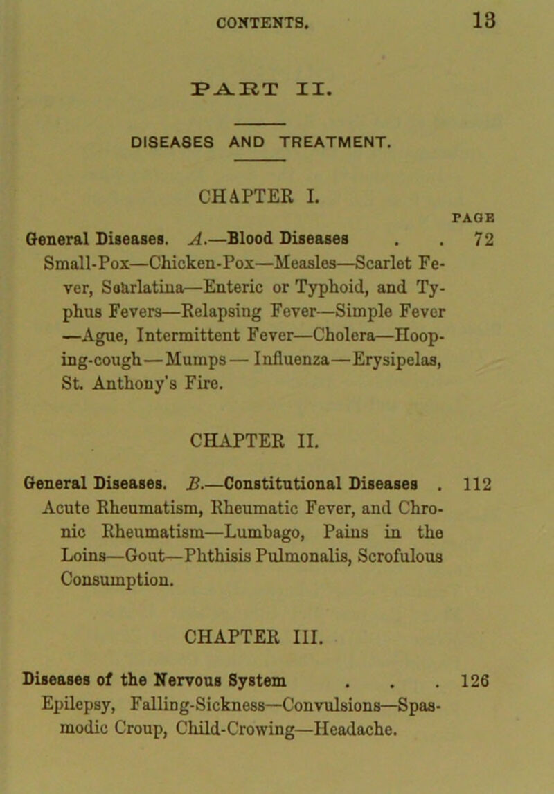 PART II. DISEASES AND TREATMENT. CHAPTER I. PAGE General Diseases. A.—Blood Diseases . . 72 Small-Pox—Chicken-Pox—Measles—Scarlet Fe- ver, SoUrlatina—Enteric or Typhoid, and Ty- phus Fevers—Relapsing Fever—Simple Fever —Ague, Intermittent Fever—Cholera—Hoop- ing-cough—Mumps — Influenza—Erysipelas, St. Anthony’s Fire. CHAPTER II. General Diseases. B.—Constitutional Diseases . 112 Acute Rheumatism, Rheumatic Fever, and Chro- nic Rheumatism—Lumbago, Pains in the Loins—Gout—Phthisis Pulmonalis, Scrofulous Consumption. CHAPTER III. Diseases of the Nervous System . . . 126 Epilepsy, Falling-Sickness—Convulsions—Spas- modic Croup, Child-Crowing—Headache.