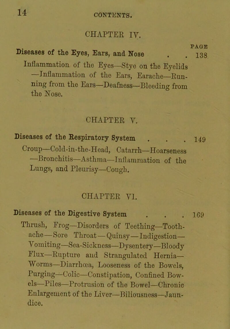 CONTENTS. CHAPTER IV. PAGE Diseases of the Eyes, Ears, and Nose , . 138 Inflammation of the Eyes—Stye on the Eyelids —Inflammation of the Ears, Earache—Run- ning from the Ears—Deafness—Bleeding from the Nose. CHAPTER V. Diseases of the Respiratory System . . .140 Croup Cold-in-the-Head, Catarrh—Hoarseness —Bronchitis—Asthma—Inflammation of the Lungs, and Pleurisy—Cough. CHAPTER VI. Diseases of the Digestive System . . .169 Thrush, Frog—Disorders of Teething—Tooth- ache—Sore Throat — Quinsy—Indigestion— Vomiting—Sea-Sickness—Dysentery—Bloody Flux—Rupture and Strangulated Hernia— Worms—Diarrhoea, Looseness of the Bowels, Purging—Colic—Constipation, Confined Bow- els—Piles—Protrusion of the Bowel—Chronic Enlargement of the Liver—Biliousness—Jaun- dice.