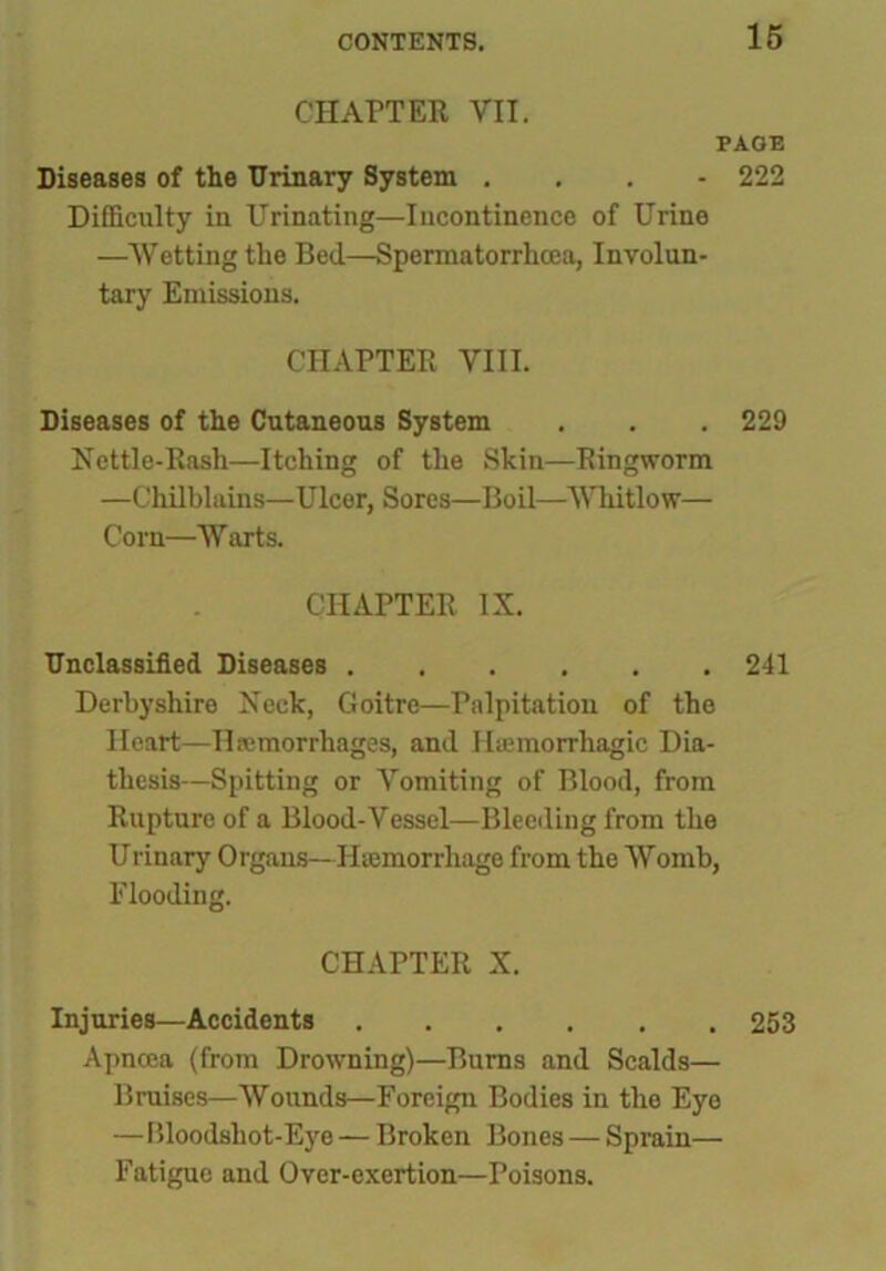 CHAPTER VII. PAGE Diseases of the Urinary System ... - 222 Difficulty in Urinating—Incontinence of Urine —Wetting the Bed—Spermatorrhoea, Involun- tary Emissions. CHAPTER VIII. Diseases of the Cutaneous System . . . 229 Nettle-Rash—Itching of the Skin—Ringworm —Chilblains—Ulcer, Sores—Boil—Whitlow— Corn—Warts. CHAPTER IX. Unclassified Diseases 241 Derbyshire Neck, Goitre—Palpitation of the Heart—Haemorrhages, and Haemorrhagic Dia- thesis—Spitting or Vomiting of Blood, from Rupture of a Blood-Vessel—Bleeding from the Urinary Organs—Haemorrhage from the Womb, Flooding. CHAPTER X. Injuries—Accidents 253 Apnoea (from Drowning)—Bums and Scalds— Bruises—Wounds—Foreign Bodies in the Eye —Bloodshot-Eye — Broken Bones — Sprain— Fatigue and Over-exertion—Poisons.