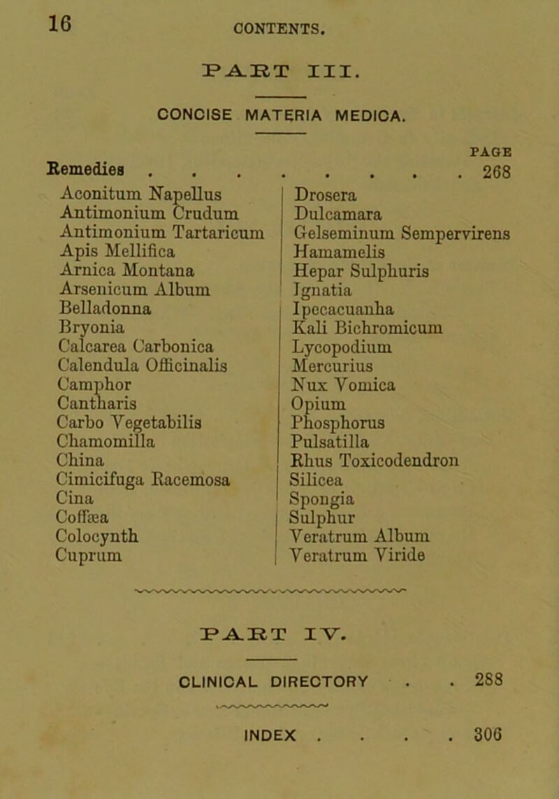 PART III. CONCISE MATERIA MEDICA. Remedies Aconitum Napcllus Antimonium Crudum Antimonium Tartaricum Apis Mellifica Arnica Montana Arsenicum Album Belladonna Bryonia Calcarea Carbonica Calendula Officinalis Camphor Cantharis Carbo Vegetabilis Cliamomilla China Cimicifuga Bacemosa Cina Coffiea Colocynth Cuprum PAGE 268 Drosera Dulcamara Gelseminum Sempervirens Hamamelis Hepar Sulphuris Ignatia Ipecacuanha Kali Bichromicum Lycopodium Mercurius Nux Vomica Opium Phosphorus Pulsatilla Rhus Toxicodendron Silicea Spongia Sulphur J Veratrum Album Veratrum Viride PART XV. CLINICAL DIRECTORY . . 288 INDEX . . 306