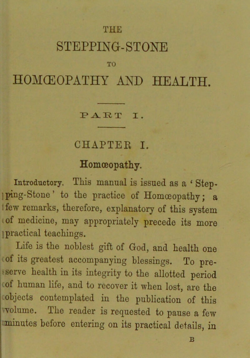 THE STEPPING-STONE TO HOMCEOPATHY AND HEALTH. 3? A. It T I. CHAPTER I. Homoeopathy. Introductory. This manual is issued as a ‘ Step- ] ping-Stone ’ to the practice of Homoeopathy; a l few remarks, therefore, explanatory of this system of medicine, may appropriately precede its more [practical teachings. Life is the noblest gift of God, and health one of its greatest accompanying blessings. To pre- serve health in its integrity to the allotted period cof human life, and to recover it when lost, are the objects contemplated in the publication of this volume. The reader is requested to pause a few minutes before entering on its practical details, in B