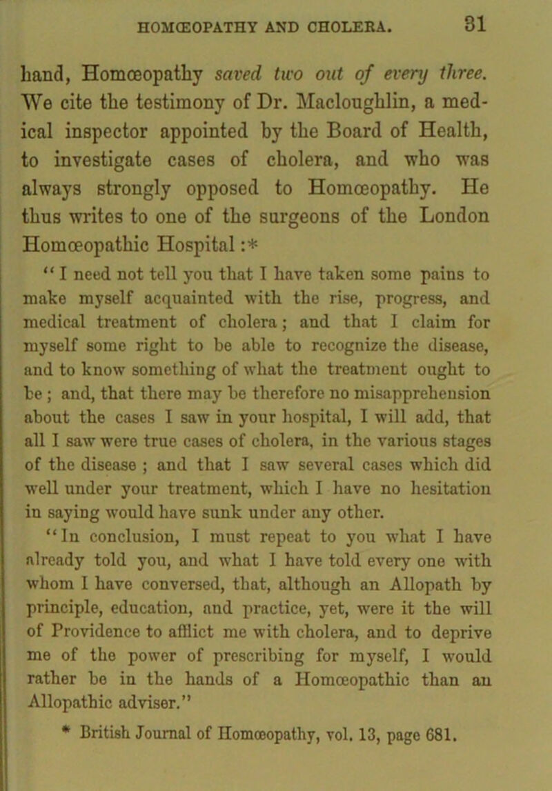 hand, Homoeopathy saved two out of every three. We cite the testimony of Dr. Macloughlin, a med- ical inspector appointed by the Board of Health, to investigate cases of cholera, and who was always strongly opposed to Homoeopathy. He thus writes to one of the surgeons of the London Homoeopathic Hospital :* “ I need not tell you that I have taken some pains to make myself acquainted with the rise, progress, and medical treatment of cholera; and that I claim for myself some right to be able to recognize the disease, and to know something of what the treatment ought to he ; and, that there may he therefore no misapprehension about the cases I saw in your hospital, I will add, that all I saw were true cases of cholera, in the various stages of the disease ; and that I saw several cases which did well under your treatment, which I have no hesitation in saying would have sunk under any other. “In conclusion, I must repeat to you what I have already told you, and what I have told every one with whom I have conversed, that, although an Allopath by principle, education, and practice, yet, were it the will of Providence to afflict me with cholera, and to deprive me of the power of prescribing for myself, I would rather bo in the hands of a Homoeopathic than an Allopathic adviser.” * British Journal of Homoeopathy, vol. 13, page 681.