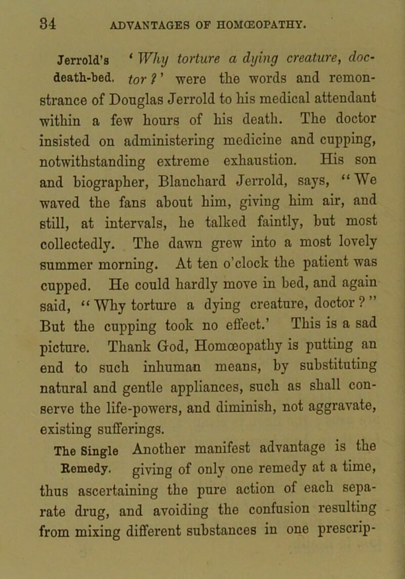 Jerrold’s * Why torture a dying creature, doc- death-bed. tor ? ’ were the words and remon- strance of Douglas Jerrold to his medical attendant within a few hours of his death. The doctor insisted on administering medicine and cupping, notwithstanding extreme exhaustion. His son and biographer, Blanchard Jerrold, says, “We waved the fans about him, giving him air, and still, at intervals, he talked faintly, hut most collectedly. The dawn grew into a most lovely summer morning. At ten o’clock the patient was cupped. He could hardly move in bed, and again said, “ Why torture a dying creature, doctor ? ” But the cupping took no effect.’ This is a sad picture. Thank God, Homoeopathy is putting an end to such inhuman means, by substituting natural and gentle appliances, such as shall con- serve the life-powers, and diminish, not aggravate, existing sufferings. The Single Another manifest advantage is the Remedy, giving of only one remedy at a time, thus ascertaining the pure action of each sepa- rate drug, and avoiding the confusion resulting from mixing different substances in one prescrip-