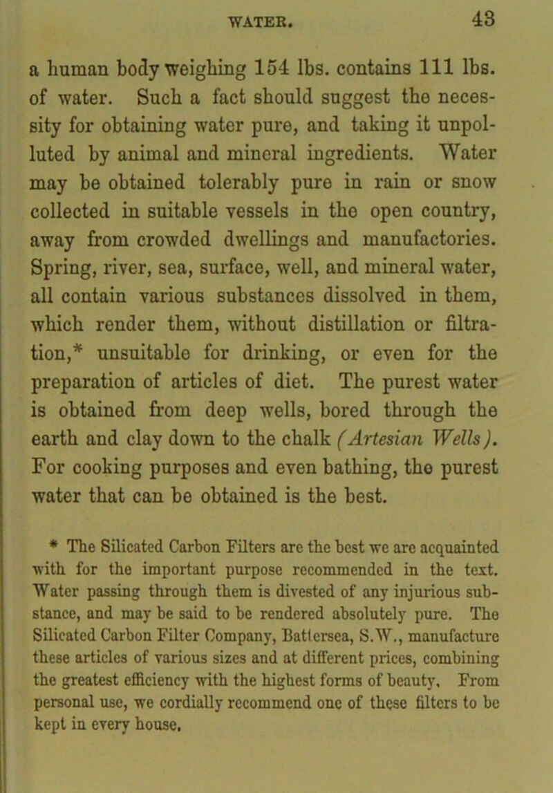 a human body weighing 154 lbs. contains 111 lbs. of water. Such a fact should suggest the neces- sity for obtaining water pure, and taking it unpol- luted by animal and mineral ingredients. Water may be obtained tolerably pure in rain or snow collected in suitable vessels in the open country, away from crowded dwellings and manufactories. Spring, river, sea, surface, well, and mineral water, all contain various substances dissolved in them, which render them, without distillation or filtra- tion,* unsuitable for drinking, or even for the preparation of articles of diet. The purest water is obtained from deep wells, bored through the earth and clay down to the chalk (Artesian Wells). For cooking purposes and even bathing, tho purest water that can be obtained is the best. * The Silicated Carbon Filters are the best we are acquainted with for the important purpose recommended in the text. Water passing through them is divested of any injurious sub- stance, and may be said to be rendered absolutely pure. The Silicated Carbon Filter Company, Battersea, S.W., manufacture these articles of various sizes and at different prices, combining the greatest efficiency with the highest forms of beauty. From personal use, we cordially recommend one of these filters to be kept in every house.