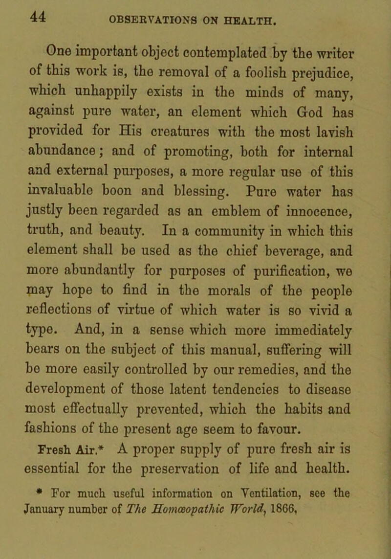 One important object contemplated by the writer of this work is, the removal of a foolish prejudice, which unhappily exists in the minds of many, against pure water, an element which God has provided for His creatures with the most lavish abundance; and of promoting, both for internal and external purposes, a more regular use of this invaluable boon and blessing. Pure water has justly been regarded as an emblem of innocence, truth, and beauty. In a community in which this element shall be used as the chief beverage, and more abundantly for purposes of purification, we may hope to find in the morals of the people reflections of virtue of which water is so vivid a type. And, in a sense which more immediately bears on the subject of this manual, suffering will be more easily controlled by our remedies, and the development of those latent tendencies to disease most effectually prevented, which the habits and fashions of the present age seem to favour. Fresh Air* A proper supply of pure fresh air is essential for the preservation of life and health. * For much useful information on Ventilation, see the January number of The Homoeopathic World, 1866,