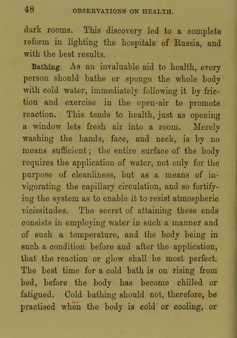 dark rooms. This discovery led to a complete reform in lighting the hospitals of Russia, and with the best results. Bathing. As an invaluable aid to health, every person should bathe or sponge the whole body with cold water, immediately following it by fric- tion and exercise in the open-air to promote reaction. This tends to health, just as opening a window lets fresh air into a room. Merely washing the hands, face, and neck, is by no means sufficient; the entire surface of the body requires the application of water, not only for the purpose of cleanliness, hut as a means of in- vigorating the capillary circulation, and so fortify- ing the system as to enable it to resist atmospheric vicissitudes. The secret of attaining these ends consists in employing water in such a manner and of such a temperature, and the body being in such a condition before and after the application, that the reaction or glow shall be most perfect. The best time for a cold bath is on rising from bed, before the body has become chilled or fatigued. Cold bathing should not, therefore, be practised when the body is cold or cooling, or