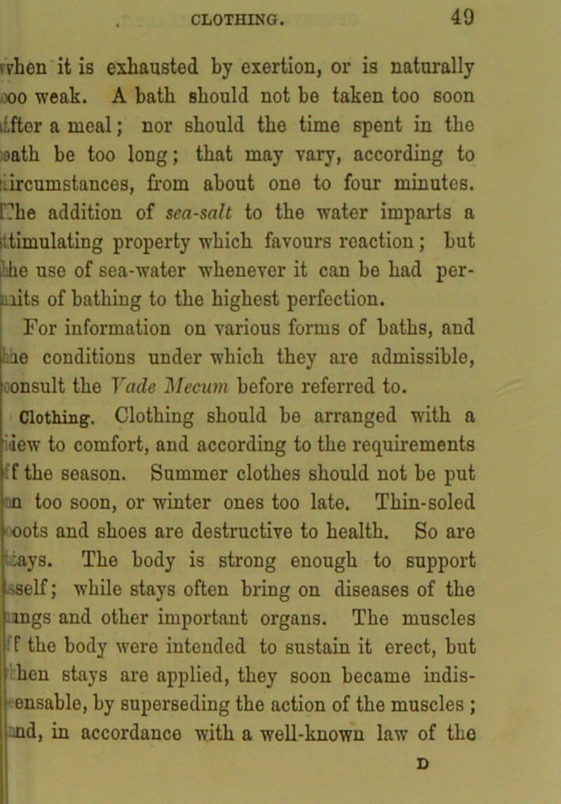 when it is exhausted by exertion, or is naturally coo weak. A hath should not be taken too soon itfter a meal; nor should the time 6pent in the oath be too long; that may vary, according to circumstances, from about one to four minutes. f?he addition of sea-salt to the W’ater imparts a stimulating property which favours reaction; hut ihhe use of sea-water whenever it can he had per- mits of bathing to the highest perfection. For information on various forms of baths, and he conditions under which they are admissible, onsult the Vade Mecum before referred to. Clothing. Clothing should be arranged with a aew to comfort, and according to the requirements f the season. Summer clothes should not be put n too soon, or winter ones too late. Thin-soled oots and shoes are destructive to health. So are cays. The body is strong enough to support 'Self; while stays often bring on diseases of the .ings and other important organs. The muscles f the body wrere intended to sustain it erect, but hen stays are applied, they soon became indis- ensable, by superseding the action of the muscles ; nd, in accordance with a well-known lawT of the D