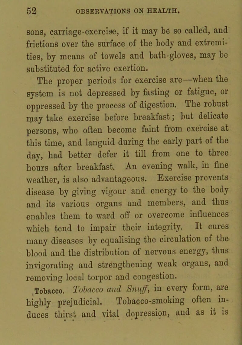 sons, carriage-exercise, if it may be so called, and frictions over the surface of the body and extremi- ties, by means of towels and bath-gloves, may be substituted for active exertion. The proper periods for exercise are—when the system is not depressed by fasting or fatigue, or oppressed by the process of digestion. The robust may take exercise before breakfast; but delicate persons, who often become faint from exercise at this time, and languid during the early part of the day, bad better defer it till from one to three hours after breakfast. An evening walk, in fine weather, is also advantageous. Exercise prevents disease by giving vigour and energy to the body and its various organs and members, and thus enables them to ward off or overcome influences which tend to impair their integrity. It cures many diseases by equalising the circulation of the blood and the distribution of nervous energy, thus invigorating and strengthening weak organs, and removing local torpor and congestion. Tobacco. Tobacco and Snuff, in every form, are highly prejudicial. Tobacco-smoking often in- duces thirst and vital depression, and as it is