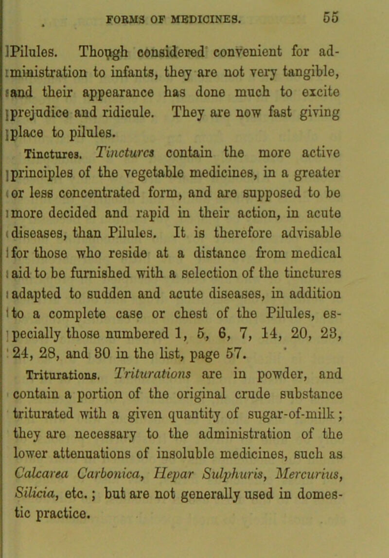 IPilules. Though considered convenient for ad- :ministration to infants, they are not very tangible, fand their appearance has done much to excite [prejudice and ridicule. They are now fast giving [place to pilules. Tinctures. Tinctures contain the more active [principles of the vegetable medicines, in a greater or less concentrated form, and are supposed to he imore decided and rapid in their action, in acute (diseases, than Pilules. It is therefore advisable 1 for those who reside at a distance from medical i aid to be furnished with a selection of the tinctures i adapted to sudden and acute diseases, in addition i to a complete case or chest of the Pilules, es- pecially those numbered 1, 5, 6, 7, 14, 20, 23, 24, 28, and 80 in the list, page 57. Triturations. Triturations are in powder, and contain a portion of the original crude substance triturated with a given quantity of sugar-of-milk ; they are necessary to the administration of the lower attenuations of insoluble medicines, such as Calcarea Carbonica, Hepar Sul}jhuris, Mercurius, Silicia, etc.; but are not generally used in domes- tic practice.