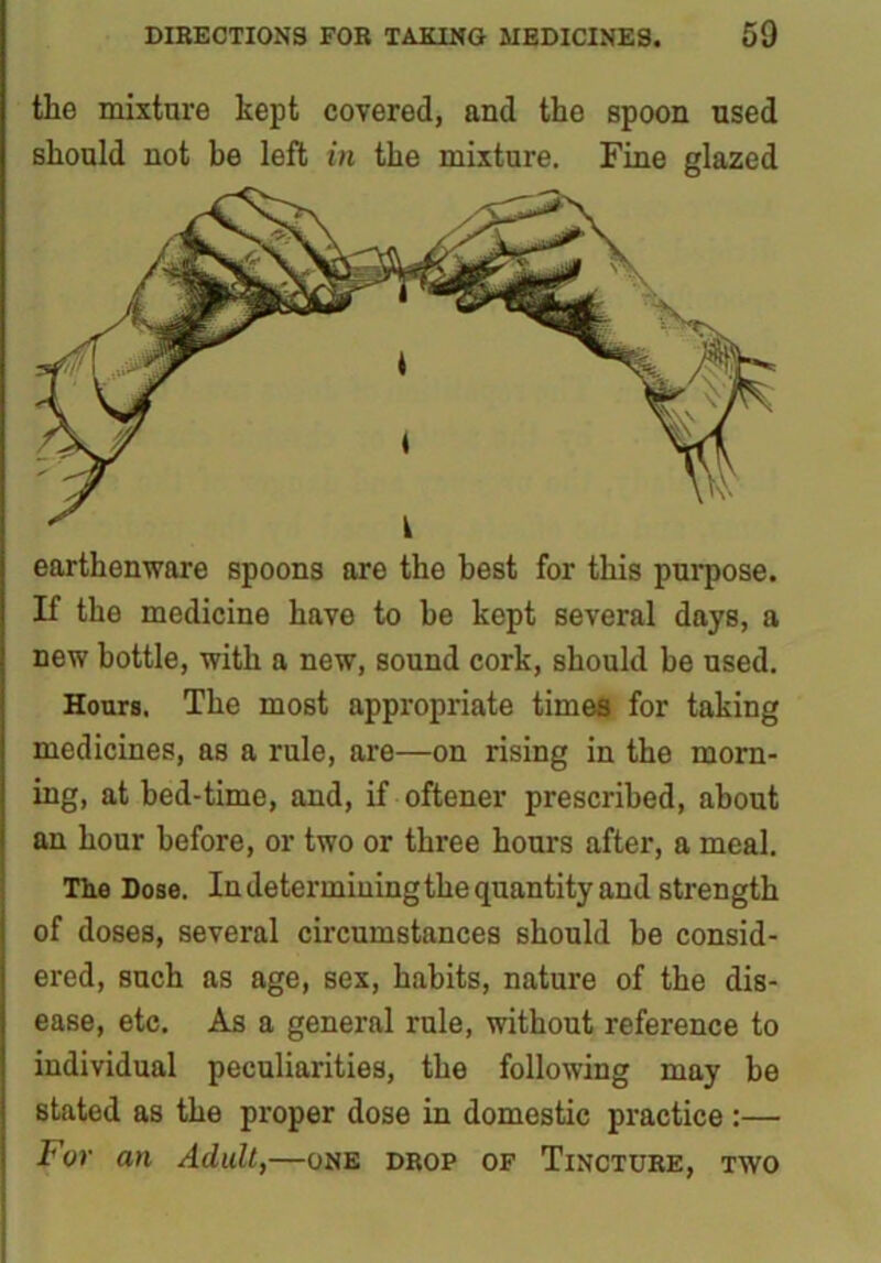 the mixture kept covered, and the spoon used should not be left in the mixture. Fine glazed earthenware spoons are the best for this purpose. If the medicine have to be kept several days, a new bottle, with a new, sound cork, should be used. Hours, The most appropriate times for taking medicines, as a rule, are—on rising in the morn- ing, at bed-time, and, if oftener prescribed, about an hour before, or two or three hours after, a meal. The Dose. In determining the quantity and strength of doses, several circumstances should be consid- ered, such as age, sex, habits, nature of the dis- ease, etc. As a general rule, without reference to individual peculiarities, the following may be stated as the proper dose in domestic practice :— For an Adult,—one drop of Tincture, two