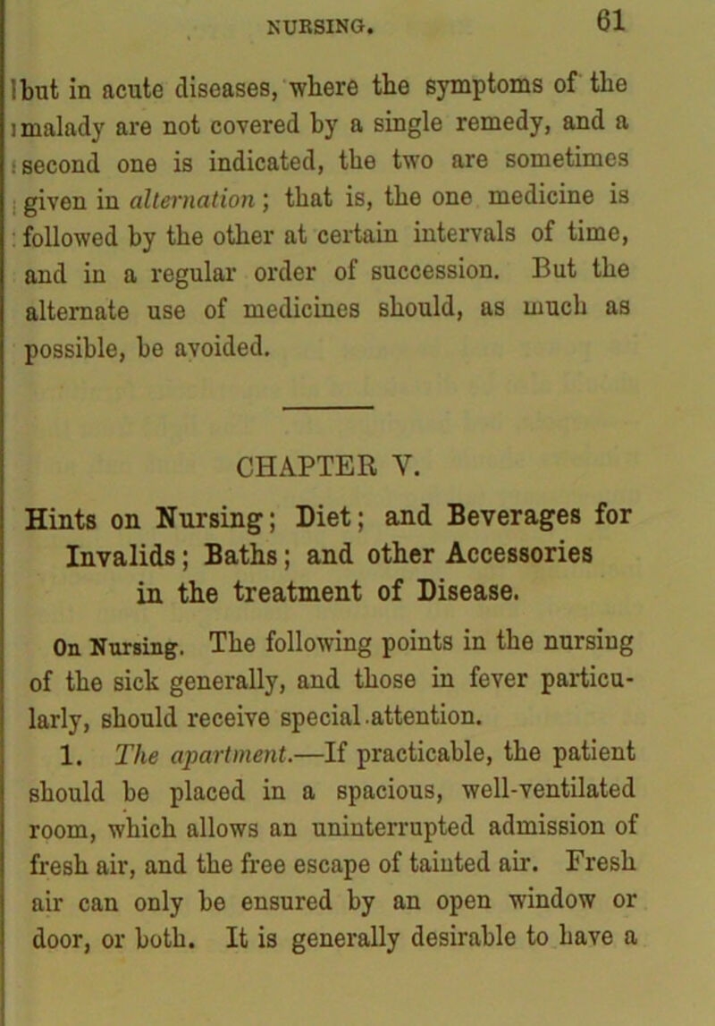 NURSING. Ibut in acute diseases, where the symptoms of the i malady are not covered by a single remedy, and a : second one is indicated, the two are sometimes : given in alternation ; that is, the one medicine is followed by the other at certain intervals of time, and in a regular order of succession. But the alternate use of medicines should, as much as possible, be avoided. CHAPTER Y. Hints on Nursing; Diet; and Beverages for Invalids; Baths; and other Accessories in the treatment of Disease. On Nursing. The following points in the nursing of the sick generally, and those in fever particu- larly, should receive special.attention. 1. The apartment.—If practicable, the patient should be placed in a spacious, well-ventilated room, which allows an uninterrupted admission of fresh air, and the free escape of tainted air. Fresh air can only be ensured by an open window or door, or both. It is generally desirable to have a