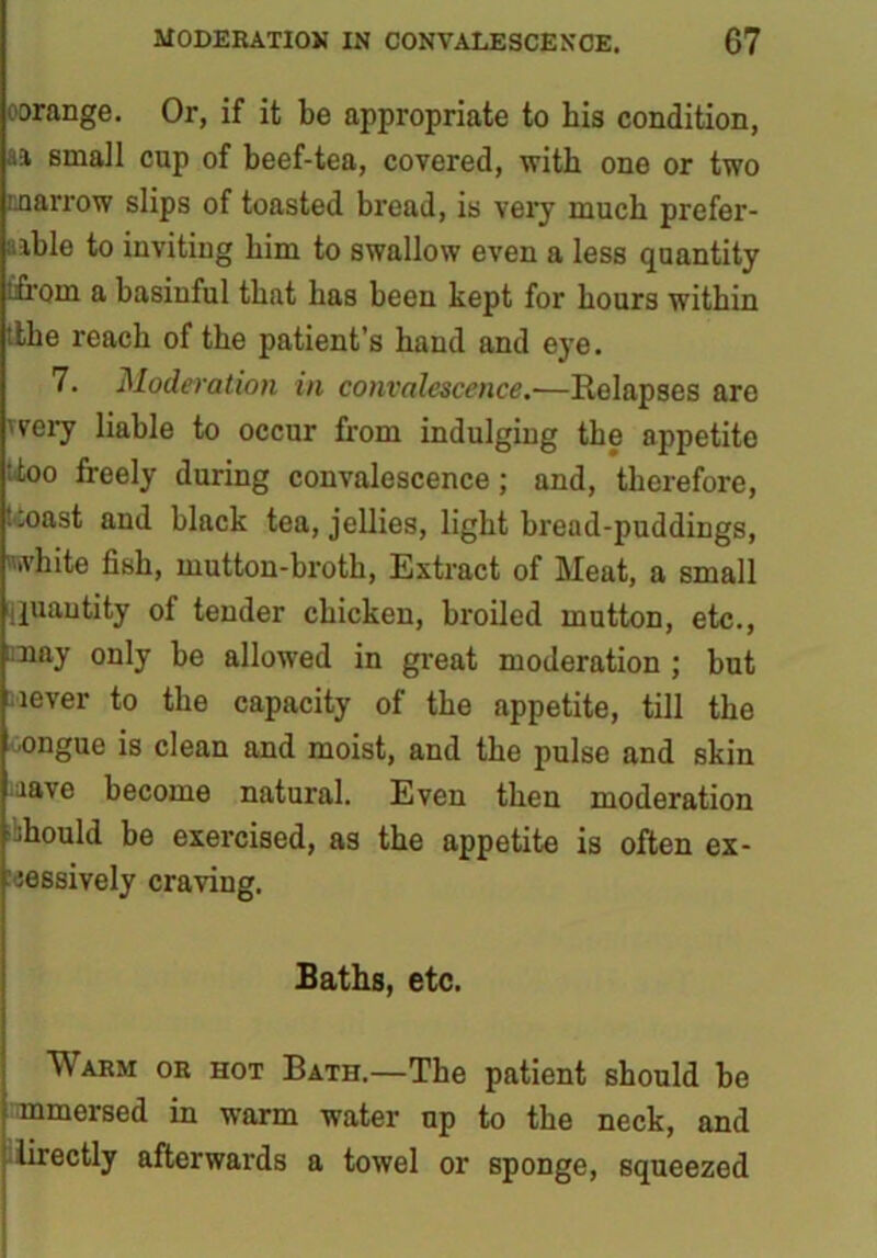 oorange. Or, if it be appropriate to bis condition, aa small cup of beef-tea, covered, with one or two marrow slips of toasted bread, is very much prefer- able to inviting bim to swallow even a less quantity ifrom a basinful that has been kept for hours within ithe reach of the patient’s hand and eye. 7. Moderation in convalescence.-—Relapses are very liable to occur from indulging tbe appetito ' too freely during convalescence; and, therefore, ..oast and black tea, jellies, light bread-puddings, white fish, mutton-broth, Extract of Meat, a small jjuantjty of tender chicken, broiled mutton, etc., may only be allowed in great moderation ; but lever to the capacity of the appetite, till the ■ongue is clean and moist, and the pulse and skin lave become natural. Even then moderation should be exercised, as the appetite is often ex- cessively craving. Baths, etc. Warm or hot Bath.—The patient should be mmersed in warm water up to tbe neck, and lirectly afterwards a towel or sponge, squeezed